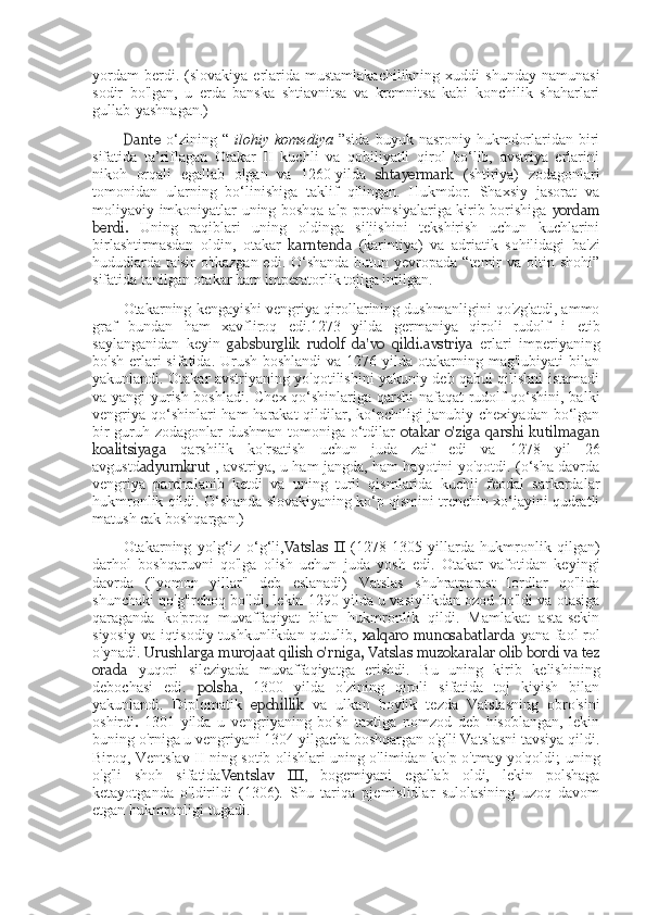 yordam  berdi.  (slovakiya  erlarida  mustamlakachilikning  xuddi  shunday   namunasi
sodir   bo'lgan,   u   erda   banska   shtiavnitsa   va   kremnitsa   kabi   konchilik   shaharlari
gullab-yashnagan.)
Dante   o‘zining  “   ilohiy  komediya   ”sida   buyuk  nasroniy  hukmdorlaridan  biri
sifatida   ta’riflagan   Otakar   II   kuchli   va   qobiliyatli   qirol   bo‘lib,   avstriya   erlarini
nikoh   orqali   egallab   olgan   va   1260-yilda   shtayermark   (shtiriya)   zodagonlari
tomonidan   ularning   bo‘linishiga   taklif   qilingan.   Hukmdor.   Shaxsiy   jasorat   va
moliyaviy imkoniyatlar uning boshqa alp provinsiyalariga kirib borishiga   yordam
berdi.   Uning   raqiblari   uning   oldinga   siljishini   tekshirish   uchun   kuchlarini
birlashtirmasdan   oldin,   otakar   karntenda   (karintiya)   va   adriatik   sohilidagi   ba'zi
hududlarda  ta'sir  o'tkazgan  edi. O‘shanda  butun yevropada “temir  va oltin shohi”
sifatida tanilgan otakar ham imperatorlik tojiga intilgan.
Otakarning kengayishi vengriya qirollarining dushmanligini qo'zg'atdi, ammo
graf   bundan   ham   xavfliroq   edi.1273   yilda   germaniya   qiroli   rudolf   i   etib
saylanganidan   keyin   gabsburglik   rudolf   da'vo   qildi. avstriya   erlari   imperiyaning
bo'sh  erlari  sifatida. Urush boshlandi  va 1276 yilda otakarning mag'lubiyati  bilan
yakunlandi. Otakar avstriyaning yo'qotilishini yakuniy deb qabul qilishni istamadi
va yangi yurish boshladi. Chex qo‘shinlariga qarshi nafaqat rudolf qo‘shini, balki
vengriya qo‘shinlari ham  harakat qildilar, ko‘pchiligi janubiy chexiyadan bo‘lgan
bir guruh zodagonlar dushman tomoniga o‘tdilar   otakar  o'ziga qarshi kutilmagan
koalitsiyaga   qarshilik   ko'rsatish   uchun   juda   zaif   edi   va   1278   yil   26
avgustd adyurnkrut   ,   avstriya, u ham jangda, ham hayotini yo'qotdi. (o‘sha davrda
vengriya   parchalanib   ketdi   va   uning   turli   qismlarida   kuchli   feodal   sarkardalar
hukmronlik qildi. O‘shanda slovakiyaning ko‘p qismini trenchin xo‘jayini qudratli
matush cak boshqargan.)
Otakarning   yolg‘iz   o‘g‘li, Vatslas   II   (1278-1305   yillarda   hukmronlik   qilgan)
darhol   boshqaruvni   qo'lga   olish   uchun   juda   yosh   edi.   Otakar   vafotidan   keyingi
davrda   ("yomon   yillar"   deb   eslanadi)   Vatslas   shuhratparast   lordlar   qo'lida
shunchaki qo'g'irchoq bo'ldi, lekin 1290 yilda u vasiylikdan ozod bo'ldi va otasiga
qaraganda   ko'proq   muvaffaqiyat   bilan   hukmronlik   qildi.   Mamlakat   asta-sekin
siyosiy va iqtisodiy tushkunlikdan qutulib,   xalqaro  munosabatlarda   yana faol rol
o'ynadi.  Urushlarga murojaat qilish o'rniga, Vatslas muzokaralar olib bordi va tez
orada   yuqori   sileziyada   muvaffaqiyatga   erishdi.   Bu   uning   kirib   kelishining
debochasi   edi.   polsha ,   1300   yilda   o'zining   qiroli   sifatida   toj   kiyish   bilan
yakunlandi.   Diplomatik   epchillik   va   ulkan   boylik   tezda   Vatslasning   obro'sini
oshirdi .   1301   yilda   u   vengriyaning   bo'sh   taxtiga   nomzod   deb   hisoblangan,   lekin
buning o'rniga u vengriyani 1304 yilgacha boshqargan o'g'li Vatslasni tavsiya qildi.
Biroq, Ventslav II ning sotib olishlari uning o'limidan ko'p o'tmay yo'qoldi; uning
o'g'li   shoh   sifatida Ventslav   III ,   bogemiyani   egallab   oldi,   lekin   polshaga
ketayotganda   o'ldirildi   (1306).   Shu   tariqa   pjemislidlar   sulolasining   uzoq   davom
etgan hukmronligi tugadi. 