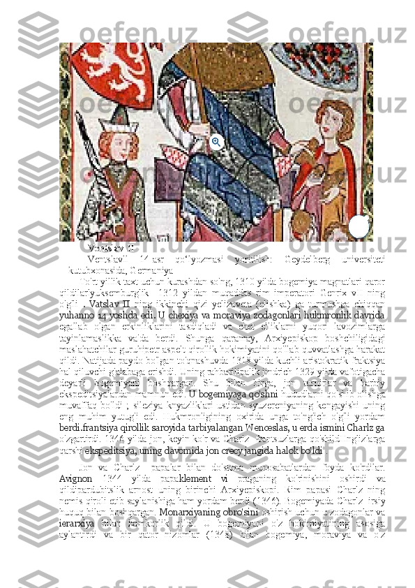 Ventslav II
Ventslavll   14-asr   qo‘lyozmasi   yoritilish:   Geydel berg   u niversiteti
kutubxonasida, Germaniya
To'rt yillik taxt uchun kurashdan so'ng, 1310 yilda bogemiya magnatlari qaror
qildilarlyuksemburglik     1312   yildan   muqaddas   rim   imperatori   Genrix   vII   ning
o'g'li   .   Vatslav   II   ning   ikkinchi   qizi   yelizaveta   (elishka)   ga   turmushga   chiqqan
yuhanno 14 yoshda edi. U chexiya va moraviya zodagonlari  hukmronlik davrida
egallab   olgan   erkinliklarini   tasdiqladi   va   chet   elliklarni   yuqori   lavozimlarga
tayinlamaslikka   va'da   berdi.   Shunga   qaramay,   Arxiyepiskop   boshchiligidagi
maslahatchilar guruhipetr aspelt qirollik hokimiyatini qo'llab-quvvatlashga harakat
qildi. Natijada paydo bo'lgan to'qnashuvda 1318 yilda kuchli aristokratik fraktsiya
hal qiluvchi g'alabaga erishdi. Uning rahbarilipalik jindrich 1329 yilda vafotigacha
deyarli   bogemiyani   boshqargan.   Shu   bilan   birga,   jon   turnirlar   va   harbiy
ekspeditsiyalardan mamnun edi.   U bogemiyaga qo'shni   hududlarni qo'shib olishga
muvaffaq   bo'ldi   ;   sileziya   knyazliklari   ustidan   syuzereniyaning   kengayishi   uning
eng   muhim   yutug'i   edi.   Hukmronligining   oxirida   unga   to'ng'ich   o'g'li   yordam
berdi.frantsiya qirollik saroyida tarbiyalangan Wenceslas, u erda ismini Charlz ga
o'zgartirdi. 1346 yilda jon, keyin ko'r va Charlz   frantsuzlarga qo'shildIInglizlarga
qarshi  ekspeditsiya, uning davomida jon  crecy jangida halok bo'ldi  .
Jon   va   Charlz     papalar   bilan   do'stona   munosabatlardan   foyda   ko'rdilar.
Avignon   1344   yilda   papa klement   vi   praganing   ko'rinishini   oshirdi   va
qildipardubitslik   arnost   uning   birinchi   Arxiyepiskopi.   Rim   papasi   Charlz   ning
nemis qiroli etib saylanishiga ham yordam berdi  (1346).  Bogemiyada Charlz  irsiy
huquq bilan boshqargan.  Monarxiyaning obro'sini  oshirish uchun u zodagonlar va
ierarxiya   bilan   hamkorlik   qildi.   U   bogemiyani   o'z   hokimiyatining   asosiga
aylantirdi   va   bir   qator   nizomlar   (1348)   bilan   bogemiya,   moraviya   va   o'z 