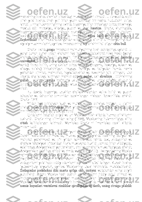 merosining boshqa qismlari o'rtasidagi munosabatlarni o'rnatdi. U o'z vaqtida sotib
olish   yoki   boshqa   tinch   yo'l   bilan   yaqin   atrofdagi   bir   nechta   hududlarni   qo'lga
kiritdi. Uning hukmronligining oxirida bogemiya bilan birlashgan to'rtta provinsiya
mavjud   edi:   moraviya,   sileziya,   yuqori   va   quyi   lusatiya .   Charlz,   shuningdek,
bogemiyaning   imperiyaga   nisbatan   pozitsiyasini   belgilovchi   oldingi   hujjatlarni
tasdiqladi.   1355   yilda   u   edirimda   imperator   tojini   karl   iv   sifatida   kiygan.
Saylovchilar  bilan maslahatlashgandan so'ng, Charlz  e'lon qildIImperiyaning ba'zi
siyosiy muammolarini, ayniqsa imperatorning saylanishini hal qilgan  oltin bull .
Charlz   ostida ,praga   imperator ma'muriyatining bosh qarorgohiga aylandi. U
yangi   tuman   qurish   orqali   shaharni   ikki   baravar   kattalashtirdi.nove   mesto   (yangi
shahar),   aholi   soni   30   000   ga   yaqin.   1348-yilda   u   pragadaimperiyadagi   birinchi
universitet.   U   to'rtta   an'anaviy   fakultetdan   (ilohiyot,   huquq,   tibbiyot   va   liberal
san'at)   iborat   bo'lib,   uning   a'zolari   to'rtta   millatga   (bogema,   bavariya,   sakson   va
silezya   polsha)   birlashtirilgan.   Pragaga   frantsiya   va   italiyadan   hamda   nemis
yerlaridan   olimlar,   me'morlar,   haykaltaroshlar   va   rassomlar   jalb   qilingan;   ular
orasida   eng   ko'zga   ko'ringan   me'mor   edi petr   parler ,   asli   shvabiya   .   O'tmishning
gullab   -   yashnashi gotika   me’moriy   uslubi   shahar   va   uning   atrofida   chuqur   iz
qoldirdi, bunga karl ko‘prigi, avliyo vitus sobori va karlshteyn qal’asi misol bo‘la
oladi.
Bu   davrda   bogemiya   urushlar   chalkashliklaridan   xalos   bo'ldi   va   yuqori
tabaqalar   va   dehqonlar   tomonidan   taqsimlangan   nisbatan   farovonlikka   erishdi.
Charlz  1346
Yildan   beri   to'plangan   kuch   va   mulkni   saqlab   qolishga   intilgan.   U   o'g'lini
olishga   muvaffaq   bo'ldi. Vatslas   1376   yilda   rimliklarning   qiroli   (aslida   muqaddas
rim imperatori saylangan) taxtiga o'tirdi.
Qoidalarini   belgilab  qo'ydi  va  uni  Vatslasni   bosh  sifatida  hurmat   qilishlarini
tushundi.   Charlz   ning   o'limidan   so'ng   (1378),   Vatslasning   hukmronligiga   silliq
o'tish   kafolatlangan   ko'rinadi.   Mamlakat   Charlz   ni   "mamlakat   otasi"   sifatida
motam tutdi.
Charlz   ning   merosxo'ri   bogemiyani   vetslav   iv   kabi   qarshiliksiz   boshqargan.
Garchi   iste'dodsiz   bo‘lmasa-da,   murosa   yo‘lga   qo‘yishda   otasining   qat'iyati   va
mahorati   yetishmasdi   va   o‘n   yildan   kamroq   vaqt   ichida   taxt,   zodagonlar   va
cherkov ierarxiyasi  o‘rtasidagi  nozik muvozanat  buzildi. Jamoat  bilan ziddiyatda,
vakilipraga Arxiyepiskopi yan jenshtein, qirol vaqtinchalik muvaffaqiyatga erishdi;
Arxiyepiskop iste’foga chiqdi va rimda vafot etdi (1400). Dvoryanlarning Vatslas
rejimidan noroziligi jiddiy edi; bu asosan oliy mansablarga nomzodlarni tanlashda
rivojlandi,   bu   zodagon   oilalar   ularni   o'z   mulki   deb   bilgan   va   Vatslas   quyi
zodagonlarni yoki hatto oddiy odamlarni tayinlashni afzal ko'rgan. Kurash boshqa
lyuksemburg   knyazlari,   ayniqsa   Vatslasning   ukasi   ishtirokida   murakkablashdi.
Zodagonlar   podshohni   ikki   marta   qo'lga   olib,   imtiyoz   va'dalaridan   so'ng   qo'yib
yuborishdi.   Ammo   Vatslas   hech   qachon   o'z   va'dalarini   jiddiy   qabul   qilmadi   va
mojaro   davom   etdi.   Bogemiyadagi   muammolar   bilan   bir   vaqtda   germaniyada
Vatslasga nisbatan norozilik kuchayib bordi. 1400 yilda muxolifat saflarini yopdi;
nemis   knyazlari   ventslavni   rimliklar   qirolligidan   ag'darib,   uning   o'rniga   pfalzlik 