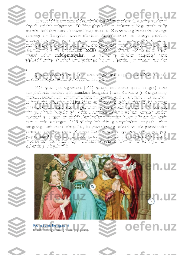 Bu vaqt ichida antipapa aleksandr (v) baytlahm cherkovida xusning va'zlarini
deyarli taqiqlab qo'ygan va uiklifning g'oyalarini muhokama qilishga qarshi qat'iy
choralar ko'rishga ruxsat beruvchi buqa chiqardi. Xus va uning hamkorlari shunga
qaramay   o'z   faoliyatini   davom   ettirdilar.   Na   Wenceslas,   na   chexiya   prelatlari
cherkov   hokimiyati   va   islohotchilar   partiyasi   o'rtasida   murosaga   erishish   uchun
etarlicha tajribaga ega emas edilar va chexiya keskin mojaroga tortildi. 1412 yilda
iskandarning   vorisi   antipapa jon   (xxIIi)   ,   taklif   qildipapa   xazinasiga   qo'shgan
hissasi   uchun   indulgentsiyalar.   Hus   va   uning   do'stlari   pragadagi   papa
yig'uvchilarning   shubhali   amaliyotlariga   hujum   qilganda,   jon   pragani   taqiqlaq
\
Qo'ydi.   Ekskomatsiya   hukmi   bilan   urilgan   xus   pragani   tark   etdi   va   olijanob
do'stlari himoyasi ostida qishloqqa ko'chib o'tdi.
1414   yilda   jon   sigismund   (1411   yildan   beri   nemis   qiroli   bo'lgan)   bilan
hamjihatlikda   harakat   qilib, konstans   kengashi   (nem.   Konstanz   ).   Kengashning
maqsadi, asosan, uch tomonlama papa bo'linishini yo'q qilish, balki Hus va uiklif
ta'limotlarini   o'rganish   edi. Hus   bid'at   va   itoatsizlik   ayblovlaridan   o'zini   himoya
qilish   umidida   u   erga   bordi.   Sigismundning   xavfsiz   xatti-harakati   uni   konstansda
himoya qilmadi. Noyabr oyi oxirida u qamoqqa tashlandi va hatto kengash ustidan
nazoratni   yo'qotgan   jon   qochib,   kardinallar   tomonidan   hukm   qilinganidan   keyin
ham   u   erda   saqlangan.   1415   yilning   bahorida   gus   ayblovlarni   tinglash   uchun
kengashga   uch   marta   chaqirildi ,   bu   guvohlarning   so'zlari   va   o'z   yozuvlaridan
parchalar   bilan   tasdiqlandi.   Kengash   Husning   ko'plab   ayblovlar   bo'rttirilgan   yoki
yolg'on   ekanligi   haqidagi   e'tirozlariga   e'tibor   bermadi.   Hus   rad   etish   formulasini
imzolashdan   bosh   tortdi;   keyin   u   bid'atchisi   sifatida   hukm   qilindi   va   6   iyul   kuni
gulxanda yoqib yuborildi.
Konstans kengashi
Konstans kengashining tasviri  (1414—18). 