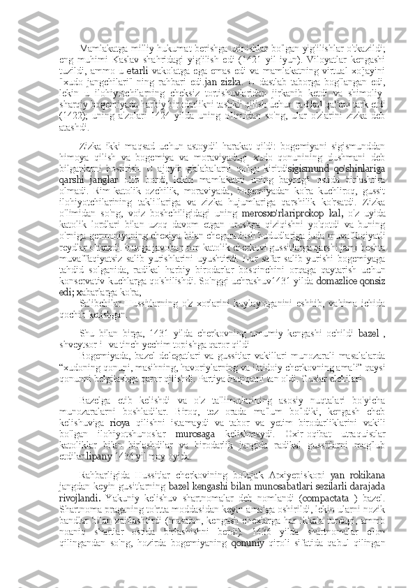 Mamlakatga milliy hukumat berishga urinishlar bo'lgan yig'ilishlar o'tkazildi;
eng   muhimi   Kaslav   shahridagi   yig'ilish   edi   (1421   yil   iyun).   Viloyatlar   kengashi
tuzildi,   ammo   u   etarli   vakolatga   ega   emas   edi   va   mamlakatning   virtual   xo'jayini
"xudo   jangchilari"   ning   rahbari   edi. jan   zizka .   U   dastlab   taborga   bog'langan   edi,
lekin   u   ilohiyotchilarning   cheksiz   tortishuvlaridan   jirkanib   ketdi   va   shimoliy-
sharqiy bogemiyada harbiy birodarlikni tashkil qilish uchun radikal qal'ani tark etdi
(1422);   uning   a'zolari   1424   yilda   uning   o'limidan   so'ng,   ular   o'zlarini   zizka   deb
atashdi.
Zizka   ikki   maqsad   uchun   astoydil   harakat   qildi:   bogemiyani   sigismunddan
himoya   qilish   va   bogemiya   va   moraviyadagi   xudo   qonunining   dushmani   deb
bilganlarni   bostirish.   U   ajoyib   g'alabalarni   qo'lga   kiritdi sigismund   qo'shinlariga
qarshi   janglar   olib   bordi,   lekin   mamlakatni   uning   bayrog'i   ostida   birlashtira
olmadi.   Rim-katolik   ozchilik,   moraviyada,   bogemiyadan   ko'ra   kuchliroq,   gussit
ilohiyotchilarining   takliflariga   va   zizka   hujumlariga   qarshilik   ko'rsatdi.   Zizka
o'limidan   so'ng,   voiz   boshchiligidagi   uning   merosxo'rlari prokop   kal,   o'z   uyida
katolik   lordlari   bilan   uzoq   davom   etgan   urushga   qiziqishni   yo'qotdi   va   buning
o'rniga germaniyaning chexiya bilan chegaradosh hududlariga juda muvaffaqiyatli
reydlar o'tkazdi. Bunga javoban rim-katolik cherkovi gussitlarga qarshi jami beshta
muvaffaqiyatsiz   salib   yurishlarini   uyushtirdi.   Har   safar   salib   yurishi   bogemiyaga
tahdid   solganida,   radikal   harbiy   birodarlar   bosqinchini   orqaga   qaytarish   uchun
konservativ kuchlarga qo'shilishdi. So'nggi uchrashuv1431 yilda  domazlice qonsiz
edi; x abarlarga ko'ra,
Salibchilar   Hussitlarning   o'z   xorlarini   kuylayotganini   eshitib,   vahima   ichida
qochib ketishgan.
Shu   bilan   birga,   1431   yilda   cherkovning   umumiy   kengashi   ochildi   bazel   ,
shveytsor-i- va tinch yechim topishga qaror qildi
Bogemiyada,   bazel   delegatlari   va   gussitlar   vakillari   munozarali   masalalarda
“xudoning qonuni, masihning, havoriylarning va ibtidoiy cherkovning amali” qaysi
qonunni belgilashga qaror qilishdi. Partiya haqiqatni tan oldi. Guslar elchilari
Bazelga   etib   kelishdi   va   o'z   ta'limotlarining   asosiy   nuqtalari   bo'yicha
munozaralarni   boshladilar.   Biroq,   tez   orada   ma'lum   bo'ldiki,   kengash   cheb
kelishuviga   rioya   qilishni   istamaydi   va   tabor   va   yetim   birodarliklarini   vakili
bo'lgan   ilohiyotshunoslar   murosaga   kelishmaydi.   Oxir-oqibat   utraquistlar
katoliklar   bilan   birlashdilar   va   birodarlik   jangida   radikal   gussitlarni   mag'lub
etdilar. lipany  1434 yil may oyida.
Rahbarligida   Hussitlar   cherkovining   bo'lajak   Arxiyepiskopi   yan   rokikana
jangdan keyin gusitlarning   bazel  kengashi   bilan  munosabatlari  sezilarli  darajada
rivojlandi.   Yakuniy   kelishuv   shartnomalar   deb   nomlandi   ( compactata   )   bazel.
Shartnoma praganing to'rtta moddasidan keyin amalga oshirildi, lekin ularni nozik
bandlar   bilan   zaiflashtirdi   (masalan,   kengash   chexlarga   har   ikkala   turdagi,   ammo
noaniq   shartlar   ostida   birlashishni   berdi).   1436   yilda   shartnomalar   e'lon
qilingandan   so'ng,   hozirda   bogemiyaning   qonuniy   qiroli   sifatida   qabul   qilingan 