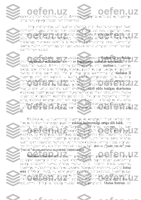 sigismund   bilan   shartnoma   tuzildi.   Ammo   u   1437   yilda   vafot   etdi   va   bogemiya
dinda ham, siyosiy jihatdan ham birlashmadi.
Diniy   tinchlanishga   turli   kuchlar   to‘sqinlik   qildi.   Katolik   ruhoniylari   bazel
bitimlarini   hurmat   qilishdan   bosh   tortdilar,   chunki   ular   papa   tomonidan   ruxsat
etilmagan; katoliklar  rokikanani  gusitlar  cherkovining Arxiyepiskopi  sifatida ham
qabul   qilmadilar.   Radikal   partiyalar,   lipanida   jiddiy   zaiflashgan   bo'lsalar   ham,
rokikanaga   murosasiz   qarshilik   ko'rsatishdi.   Sigismundning   qisqa   hukmronligi
davrida muhim o'rinlarni egallab olgan utraquist qanoti uning tan olinishi haqidagi
taklifini ham rad etdi.
Qirol   jorj   vafotidan   keyin   muqaddas   rim   imperatori   Fridrix   IIi   va   Polsha
qiroli   yagellonlar   sulolasidan   kasimir   iv   bogemiyaga   nisbatan   xayrixohlik   bilan
betaraflikni   kuzatdi.   Ammo   jorjning   raqibi,   vengriya   qiroli   mattias   i ,   bogemiya
taxtiga   da'vo   qilishda   va   moraviya,   sileziya,   yuqori   va   quyi   lusatiya   viloyatlarini
nazorat   qilishda   davom   etdi.   1471   yil   may   oyida   kasimirning   o'g'li vladislas   II
bogemiya   qiroli   etib   saylandi.   U   katolik   sifatida   tarbiyalangan   bo'lsa-da,   diniy
mansubligidan   qat'i   nazar,   jorjning   tarafdorlari   tomonidan   qo'llab-quvvatlangan,
jorjning   dushmanlari   esa   matiasga   yopishgan.   Vladislas   qo'shinlari   matiasni
mag'lub   etish   uchun   etarlicha   kuchli   emas   edi;   a 1478   yilda   tuzilgan   shartnoma
vladislasga bogemiyadagi mavqeini mustahkamlashga imkon berdi, ammo mattias
qolgan   toj   viloyatlarini   vaqtincha   egallab   oldi.   1490   yilda   mattiasning   o'limidan
so'ng,   vladislas   vengriya   qiroli   etib   saylandi   (ulaslo   II   sifatida)   va   shu   tariqa
nihoyat viloyatlarni bogemiya bilan birlashtirdi. Vladislasning vorisi uning yagona
o'g'li edi.1516 yilda otasi vafotidan keyin vengriya va bogemiya qiroli bo'lgan  Lui
II.
Vladislas   va   Lui   hukmronligi   bogemiya   va   vengriyani   14-asr   oxiridan   beri
litva va polshani boshqargan yagellon  sulolasi hukmronligi ostiga olib keldi.   To'rt
qirollik   bir   sulola   ostida   muvaffaqiyatli   birlashishiga   qaramay,   bu   davr
bogemiyada   qirol   hokimiyatining   pasayishi   bilan   ajralib   turdi.   1490   yildan   keyin
vladislas, Lui  vengriyada bogemiyaga qaraganda ko'proq vaqt o'tkazdi. Bu orada,
katolik   lordlari   o'zlarini   bogemiya   saroyiga   qo'shib,   qirollikning   davlat   ishlariga
kuchli   ta'sir  o'tkazdilar.  Namunali  zaif  monarx  vladislas   o'zining  oldiga  qo'yilgan
har   bir   hujjatni   shu   so'z   bilan   imzolash   odati   tufayli   dobzse   ("juda   yaxshi"   yoki
"yaxshi" degan ma'noni anglatadi) laqabini oldi.
Vladislas   utrakvist   urf   -odatlarini   yoqtirmasligini   yashirmadi,   lekin   o'zining
toj   kiyish   qasamyodi   bilan   u   bazel   shartnomalarida   bayon   etilgan   gussitlarning
asosiy   qoidalarini   hurmat   qilishga   majbur   bo'ldi.   Podshoh   chetda   turganida,
bogemiya   mulklarining   katolik   va   utrakvist   fraksiyalari   shartnoma   tuzdilar. kutna
xora   (1485   yil   mart),   bu   kelishuvlarni   yana   bir   bor   tasdiqladi,   bogemiyadagi
mavjud diniy bo'linishlarni tan oldi va bir tomonning o'z ta'sir doirasini ikkinchisi
hisobiga   kengaytirishga   urinishlarini   taqiqladi.   Shartnoma   1516   yilgacha   davom
etdi,   ammo   1512   yilda   "abadiy   muddat"   sifatida   yangilandi.   Unitas   fratrum   deb 