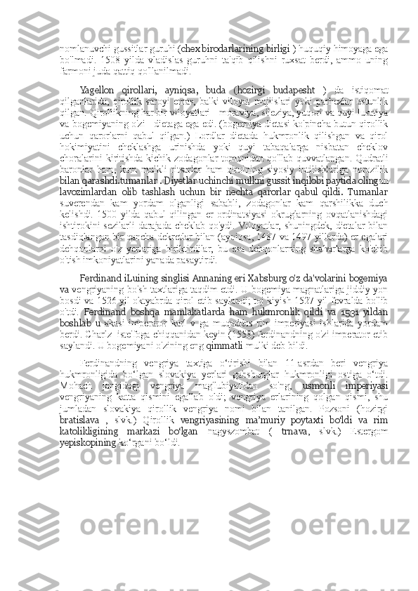 nomlanuvchi gussitlar guruhi ( chex birodarlarining birligi  ) huquqiy himoyaga ega
bo'lmadi.   1508   yilda   vladislas   guruhni   ta'qib   qilishni   ruxsat   berdi,   ammo   uning
farmoni juda qattiq qo'llanilmadi.
Yagellon   qirollari,   ayniqsa,   buda   (hozirgi   budapesht   )   da   istiqomat
qilganlarida,   qirollik   saroyi   emas,   balki   viloyat   majlislari   yoki   parhezlar   ustunlik
qilgan. Qirollikning har bir viloyatlari - moraviya, sileziya, yuqori va quyi lusatiya
va bogemiyaning o'zi - dietaga ega edi. (bogemiya dietasi ko'pincha butun qirollik
uchun   qarorlarni   qabul   qilgan.)   Lordlar   dietada   hukmronlik   qilishgan   va   qirol
hokimiyatini   cheklashga   urinishda   yoki   quyi   tabaqalarga   nisbatan   cheklov
choralarini  kiritishda  kichik zodagonlar  tomonidan qo'llab-quvvatlangan. Qudratli
baronlar   ham,   kam   mulkli   ritsarlar   ham   qirolning   siyosiy   intilishlariga   norozilik
bilan qarashdi. tumanlar  . Diyetlar uchinchi mulkni gussit inqilobi paytida oling an
lavozimlardan   olib   tashlash   uchun   bir   nechta   qarorlar   qabul   qildi.   Tumanlar
suverendan   kam   yordam   olganligi   sababli,   zodagonlar   kam   qarshilikka   duch
kelishdi.   1500   yilda   qabul   qilingan   er   ordinatsiyasi   okruglarning   ovqatlanishdagi
ishtirokini  sezilarli  darajada cheklab qo'ydi. Viloyatlar, shuningdek, dietalar bilan
tasdiqlangan bir qancha dekretlar bilan (ayniqsa, 1487 va 1497 yillarda) er egalari
dehqonlarni   o'z   yerlariga   biriktirdilar,   bu   esa   dehqonlarning   shaharlarga   ko'chib
o'tish imkoniyatlarini yanada pasaytirdi.
Ferdinand iLuining singlisi Annaning eri Xabsburg o'z da'volarini bogemiya
va   vengriyaning bo'sh taxtlariga taqdim etdi. U bogemiya magnatlariga jiddiy yon
bosdi va 1526 yil oktyabrda qirol etib saylandi; toj kiyish 1527 yil fevralda bo'lib
o'tdi.   Ferdinand   boshqa   mamlakatlarda   ham   hukmronlik   qildi   va   1531   yildan
boshlab   u   akasi   imperator   karl   v   ga   muqaddas   rim   imperiyasi   ishlarida   yordam
berdi. Charlz  iste'foga chiqqanidan keyin (1558) ferdinandning o'zi imperator etib
saylandi. U bogemiyani o'zining eng  qimmatli  mulki deb bildi.
Ferdinandning   vengriya   taxtiga   o‘tirishi   bilan   11-asrdan   beri   vengriya
hukmronligida   bo‘lgan   slovakiya   yerlari   gabsburglar   hukmronligi   ostiga   o‘tdi.
Mohach   jangidagi   vengriya   mag'lubiyatidan   so'ng,   usmonli   imperiyasi
vengriyaning   katta   qismini   egallab   oldi;   vengriya   erlarining   qolgan   qismi,   shu
jumladan   slovakiya   qirollik   vengriya   nomi   bilan   tanilgan.   Pozsoni   (hozirgi
bratislava   ,   slvk.)   Qirollik   vengriyasining   ma’muriy   poytaxti   bo‘ldi   va   rim
katolikligining   markazi   bo‘lgan   nagyszombat   (   trnava ,   slvk.)   Estergom
yepiskopining  ko‘rgani bo‘ldi. 