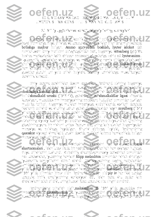 II BOB.	  MORAVIYADAGI	 DINIY	 ZIDDIYATLAR ,	  MILLIY
UYG'ONISH	
 VA	 KONSTITUTSIYANING	 KUCHAYISHI
2.1	
  Milliy	 uyg'onish	 va	 konstitutsiyaviylikning	 kuchayishi
Bogemiya   qiroli   sifatida   rim-katolik   ferdinand   i   toj   kiyish   qasamyodi   bilan
bazel bitimlariga rioya qilishga va utraquistlarga katoliklar bilan teng munosabatda
bo'lishga   majbur   bo'lgan.   Ammo   1517-yildan   boshlab,   lyuter   islohot   deb
nomlanuvchi   diniy   inqilobni   qo‘zg‘atganidan   beri,   bogemiya   vittenberg   (gr.)   Va
boshqa markazlardan kelib chiqqan protestant g‘oyalariga ochiq edi. lyuteranizm   .
Lyuteranlik   utrakvistlar   va   chexiya   va   moraviyaning   nemis   tilida   so'zlashuvchi
aholisi orasida o'z tarafdorlarini topdi. Lyuteranlik kuchaygan sari,   unitas fratrum
ham   ko'paydi.   Ba'zilari   a'zo   bo'lgan   hamdard   er   egalari   tomonidan   himoyalangan
gussitlar   guruhi   uni   yo'q   qilish   bo'yicha   takroriy   urinishlarga   muvaffaqiyatli
qarshilik ko'rsatdi.
Diniy   qarama-qarshiliklar   davom   etar   ekan,   ferdinand   o'zining   bogemiya
magnatlariga   toj   oldidan   va'dalarini   susaytirishga   va   mulklarning   imtiyozlarini
cheklashga harakat qildi.  Ushbu muammolarni hal qilish uchun imkoniyat payd^ 4
,
bo'ldi shmalkald   urushi   (1546-47),   gabsburglar   va   shmalkaldlar   ligasi   o‘rtasida
kurashgan, muqaddas rim imperiyasining protestant hududlari tomonidan tuzilgan
mudofaa   ittifoqi.   Bogemiya   mulklari   imperiyaga   sodiqliklarida   sezilarli   darajada
ikkilanib qolishdi   va  shuning uchun  gabsburg  g'alabasidan   keyin. myulberg   (1547
yil aprel), ferdinand tezda ularga qarshi harakat qildi. Oliy zodagonlar va ritsarlar
nisbatan   engil   yo'qotishlarga   duch   kelishdi,   ammo   qirollik   okruglari   deyarli
o'zlarining siyosiy kuchlarini yo'qotdilar va tojga qattiqroq bo'ysundilar. Qirolning
g'azabining   yana   bir   nishoni   unitas   fratrum   edi,   uning   ko'p   a'zolari   bogemiyadan
moraviya   va   polshaga   haydalgan.   Shunisi   e'tiborga   loyiqki,   ferdinandning
qasoskor   siyosati  shmalkald urushi  davrida mulklari ko'proq hamkorlikda bo'lgan
moraviyaga taalluqli emas edi.
Ferdinand   diniy   qayta   birlashish   sxemasini   qo'llab-quvvatladi bazel
shartnomalari  , lekin u tez orada bir nechta utraquistlar hali ham eskirgan hujjatga
rioya   qilishlarini   tushundi.   Ko'pchilik   chaqirdizamonaviy   tarixchilar   tomonidan
neo-utrakvistlar,  lyuterning  hamkori   filipp   melankton   tomonidan ishlab  chiqilgan
lyuteranlik   tamoyillarini   e'tirof   etishdi.   O'z   siyosatining   ozgina   natijalaridan
umidsizlikka   tushgan   ferdinand   katolik   partiyasini   to'liq   qo'llab-quvvatladi.   1556
yilda u yangi tashkil etilgan va jangari isoning jamiyatini   (iezuitlar   ) bogemiyaga.
1564   yilda   o'limidan   biroz   oldin   ferdinand   papadan   oldi piy   iv   har   ikki   turdagi
utraquist   birlik   amaliyotining   sanktsiyasi   edi,   lekin   papa   shu   qadar   ko'p
cheklovlarni talab qildiki, uning buqasi faqat utraquist o'ta o'ngni qondirdi.
Ferdinandning   to'ng'ich   o'g'li, maksimilian   II   1564   yilda   muqaddas   rim
imperatori   bo'ldi. protestantizm   ,   u   lyuteranlik   e'tiqodini   erkin   amalga   oshirishga
ruxsat   berishni   istamadi,   1571   yilda   bogemiya   mulklarining   aksariyati   buni   talab 