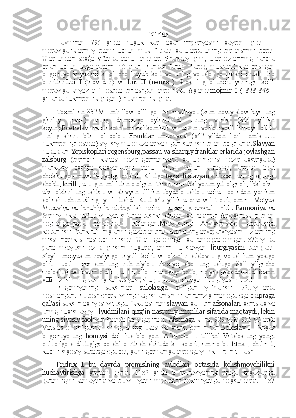 Kirish
Taxminan   796   yilda   buyuk   karl   avar   imperiyasini   vayron   qildi.   U
moraviyaliklarni   yordami   uchun   mukofotladi   va   ularga   uning   bir   qismini   berdi.
Ular   undan   sovģa   sifatida   qabul   qildilar.   Shunday   qilib,   ular   o'zlarining   barcha
erlari   uchun   unga   qaram     bòldilar.   Bundan   farqli   o'laroq,   mustaqillikka   erishgan
bogemiya   knyazlari   ko'pincha   buyuk   karl   va   uning   vorislariga   qarshi   urush   olib
bordilar. Lui   I   (taqvodor)   va   Lui   II   (nemis   ).   9-asrning   birinchi   yarmiga   kelib
moraviya   knyaz   qo‘l   ostida   birlashgan   qirollikka   Aylandi mojmir   I   (   818-846   -
yillarda hukmronlik qilgan ) hukmronlik qildi.
Taxminan 833 Mojmir ilova qilingan Nitra viloyati (zamonaviy slovakiyaning
g'arbiy   qismi)   uning   domeniga   aylantirildi.   Uning   vorisi   (846   yildan
keyin), Rostislav   mamlakatni   mustahkamladi   va   uni   muvaffaqiyatli   himoya   qildi.
Uning   sharq   bilan   aloqalari   Franklar   imperiyasi   (843   yildan   beri   nemis   Lui
hukmronligi ostida) siyosiy mulohazalar va ilgari surilishi bilan belgilandi. Slavyan
hududlari  Yepiskoplari regensburg,passau va sharqiy franklar erlarida joylashgan
zalsburg   (birinchi   ikkitasi   hozir   germaniyada   va   uchinchisi   hozir   avstriyada)
markaziy   evropa   slavyanlarini   qabul   qilish   uchun   kurashdi,   ammo   faqat
cheklangan muvaffaqiyatga erishdi.  Kirilga  tegishli   slavyan alifbosi  ; uning so'nggi
shakli,  kirill  , uning nomi bilan atalgan. Taxminan ikki yarim yil o'tgach, ikki aka-
uka   o'zlarining   ishlari   va   slavyan   tilidan   foydalanishlari   uchun   papadan   yordam
so'rash uchun Rimga yo'l olishdi. Kiril 869 yilda u erda vafot etdi, ammo Metyus
Moraviya va janubiy janubdagi ishi  uchun papaning ruxsatini  oldi .  Pannoniya   va
Sirmiy-  ikki  hudud viloyat  sifatida tashkil  etilgan va qadimgi  Arxiyepiskop bilan
bog'langanpapa   tomonidan   tiklangan .M etyusning   Arxiyepiskop   darajasiga
ko'tarilishi frank ruhoniylarini g'azablantirdi, ular uning arxeparxiyasini o'zlarining
missionerlik sohasi  deb bilishdi. U qo'lga olingan va qamoqqa olingan. 873 yilda
papa   metyusni   ozod   qilishni   buyurdi,   ammo   u   slavyan   liturgiyasini   taqiqladi.
Keyin   metyus   moraviyaga   qaytib   keldi   va   o'zini   rostislavning   vorisi   himoyasiga
oldi.   Lotin   marosimining   ruhoniylari   Arxiyepiskopning   ishiga   880   yilgacha
aralashishda davom etdilar, u rim bilan murosaga kelib, metyus papadan oldi. ioann
vIIi  o'z ishining rasmiy sanktsiyasi, shu jumladan slavyan liturgiyasini tuzdi.
Bogemiyaning   saksonlar   sulolasiga   bo‘lgan   yo‘nalishi   920-yillarda
boshlangan .   Bu tosh cherkovning bag'ishlanishi bilan ramziy ma'noga ega ed ipraga
qal'asi  sakson avliyosi vitusga. Ikkalasi ham slavyan  va lotin  afsonalari  ventslav va
uning buvisi avliyo  lyudmilani   qizg'in  nasroniy imonlilar sifatida maqtaydi, lekin
uning siyosiy faol iyati haqida kam gapiradi.  Afsonaga   ko'ra, 929 yoki 935 yillarda
Vatslas   o'ldirilgandan   so'ng,   uning   ukasi   va   vorisi   tomonidan. Boleslav   I   -   knyaz
bogemiyaning   homiysi   deb   hisoblangan.   Afsonalar   qotillikni   Vatslasning   yangi
e'tiqodga   sodiqligiga   qarshi   portlash   sifatida   ko'rsatadi,   ammo   bu   fitna   ,   ehtimol,
kuchli siyosiy sababga ega edi, ya'ni germaniya qiroliga yillik o'lpon to'lash.
Fridrix   I   bu   davrda   premislning   avlodlari   o'rtasida   kelishmovchilikni
kuchaytirishga   yordam   berdi.   1182   yilda   u   moraviyaning   praga   knyazlariga
qaramligini kamaytirdi va bu viloyatni imperator hokimiyatiga bo'ysundirdi. 1187 