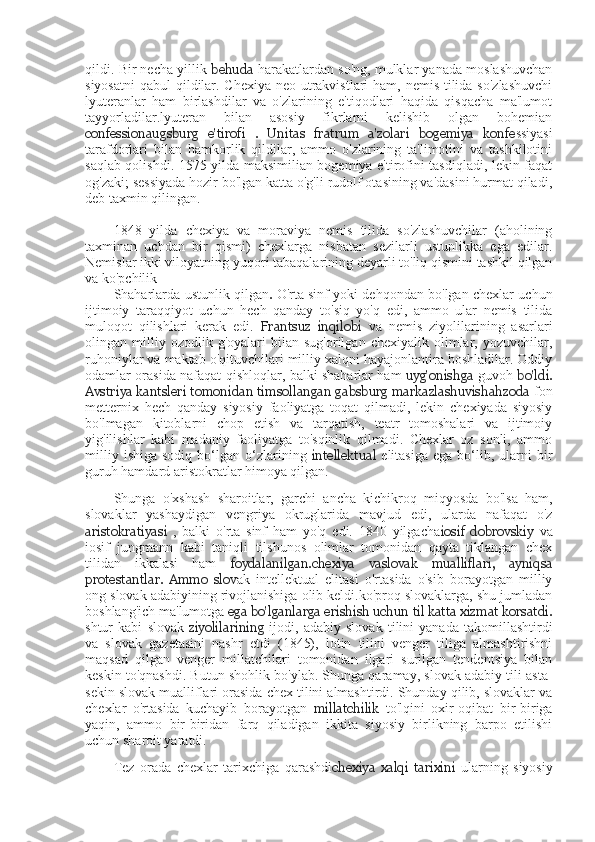 qildi. Bir necha yillik  behuda   harakatlardan so'ng, mulklar yanada moslashuvchan
siyosatni  qabul  qildilar. Chexiya neo-utrakvistlari  ham, nemis tilida so'zlashuvchi
lyuteranlar   ham   birlashdilar   va   o'zlarining   e'tiqodlari   haqida   qisqacha   ma'lumot
tayyorladilar.lyuteran   bilan   asosiy   fikrlarni   kelishib   olgan   bohemian
confession augsburg   e'tirofi   .   Unitas   fratrum   a'zolari   bogemiya   konfe ssiyasi
tarafdorlari   bilan   hamkorlik   qildilar,   ammo   o'zlarining   ta'limotini   va   tashkilotini
saqlab qolishdi. 1575-yilda maksimilian bogemiya e'tirofini tasdiqladi, lekin faqat
og'zaki; sessiyada hozir bo'lgan katta o'g'li rudolf otasining va'dasini hurmat qiladi,
deb taxmin qilingan.
1848   yilda   chexiya   va   moraviya   nemis   tilida   so'zlashuvchilar   (aholining
taxminan   uchdan   bir   qismi)   chexlarga   nisbatan   sezilarli   ustunlikka   ega   edilar.
Nemislar ikki viloyatning yuqori tabaqalarining deyarli to'liq qismini tashkil qilgan
va ko'pchilik
Shaharlarda ustunlik qilgan .   O'rta sinf yoki dehqondan bo'lgan chexlar uchun
ijtimoiy   taraqqiyot   uchun   hech   qanday   to'siq   yo'q   edi,   ammo   ular   nemis   tilida
muloqot   qilishlari   kerak   edi.   Frantsuz   inqilobi   va   nemis   ziyolilarining   asarlari
olingan  milliy  ozodlik   g'oyalari   bilan   sug'orilgan   chexiyalik  olimlar,  yozuvchilar,
ruhoniylar va maktab o'qituvchilari milliy xalqni hayajonlantira boshladilar. Oddiy
odamlar orasida   n afaqat qishloqlar, balki shaharlar ham   uyg'onishga   guvoh   bo'ldi.
Avstriya kantsleri tomonidan timsollangan gabsburg markazlashuvishahzoda  fon
metternix   hech   qanday   siyosiy   faoliyatga   toqat   qilmadi,   lekin   chexiyada   siyosiy
bo'lmagan   kitoblarni   chop   etish   va   tarqatish,   teatr   tomoshalari   va   ijtimoiy
yig'ilishlar   kabi   madaniy   faoliyatga   to'sqinlik   qilmadi.   Chexlar   oz   sonli,   ammo
milliy   ishiga   sodiq   bo‘lgan   o‘zlarining   intellektual   elitasiga   ega   bo‘lib,   ularni   bir
guruh hamdard aristokratlar himoya qilgan.
Shunga   o'xshash   sharoitlar,   garchi   ancha   kichikroq   miqyosda   bo'lsa   ham,
slovaklar   yashaydigan   vengriya   okruglarida   mavjud   edi,   ularda   nafaqat   o'z
aristokratiyasi   ,   balki   o'rta   sinf   ham   yo'q   edi.   1840   yilgacha iosif   dobrovskiy   va
iosif   jungmann   kabi   taniqli   tilshunos   olimlar   tomonidan   qayta   tiklangan   chex
tilidan   ikkalasi   ham   foydalanilgan. chexiya   va slovak   mualliflari,   ayniqsa
protestantlar.   Ammo   slov ak   intellektual   elitasi   o'rtasida   o'sib   borayotgan   milliy
ong slovak adabiyining rivojlanishiga olib keldi.ko'proq slovaklarga, shu jumladan
boshlang'ich ma'lumotga  ega bo'lganlarga erishish uchun  til katta xizmat korsatdi.
shtur   kabi   slovak   ziyolilarining   ijodi,   adabiy   slovak   tilini   yanada   takomillashtirdi
va   slovak   gazetasini   nashr   etdi   (1845),   lotin   tilini   venger   tiliga   almashtirishni
maqsad   qilgan   venger   millatchilari   tomonidan   ilgari   surilgan   tendentsiya   bilan
keskin to'qnashdi. Butun shohlik bo'ylab. Shunga qaramay, slovak adabiy tili asta-
sekin slovak mualliflari orasida chex tilini almashtirdi. Shunday qilib, slovaklar va
chexlar   o'rtasida   kuchayib   borayotgan   millatchilik   to'lqini   oxir-oqibat   bir-biriga
yaqin,   ammo   bir-biridan   farq   qiladigan   ikkita   siyosiy   birlikning   barpo   etilishi
uchun sharoit yaratdi.
Tez   orada   chexlar   tarixchiga   qarashdi chexiya   xalqi   tarixini   ularning   siyosiy 