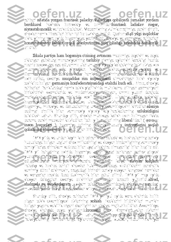 rahbari   sifatida   yozgan   frantisek   palacky.   Palackyga   qobiliyatli   jurnalist   yordam
berdikarel   havhcek   borovskiy   va   tomonidan frantisek   ladislav   rieger,
siyosatshunoslik  va iqtisod talabasi. Metternixning zulmkor rejimiga qarshi chiqib,
chexlar nemis liberallari bilan ittifoq tuzishga intildi. Qachon 1848 yilgi inqiloblar
o'sha yilning mart oyida bogemiyaga yetib bordi, chexiya va germaniya rahbarlari
konstitutsiyaviy   islohot   orqali   absolyutizmni   yo'q   qilishga   urinishda   hamkorlik
qildilar.
Ikkala partiya ham bogemiya o'zining avtonom   maqomiga qaytishi va qayta
tiklangan   gabsburg   monarxiyasining   tarkibiy   qismiga   aylanishi   kerakligi   haqida
noaniq tasavvurga ega edi, ammo ular umumiy siyosiy kelajakning ba'zi o'ziga xos
muammolarini   hal   qila   olmadilar.   Nemislar   boshqa   gabsburg   yerlari   va
Germaniyadagi   qarindoshlari   bilan   hamkorlik   qilishning   afzalliklarini   ko'rdilar;
oxir   oqibat,   avstriya   muqaddas   rim   imperiyasini   almashtirgan   bo'sh   siyosiy
tashkilot bo'lgan  germaniya konfederatsiyasidagi etakchi kuch edi . .  Biroq, chexiya
rahbarlari   frankfurtdagi   nemis   ta'sis   yig'ilishida   muhokama   qilingan   germaniyani
birlashtirish   sxemalarida   va   modernizatsiya   qilingan,   ammo   yuqori   darajada
markazlashgan   avstriya   rejalarida   xavf   tug'dirishdi.   Ularning   asosiy   tashvishi
bogemiyaning   ovqatlanishi   edi   va   ular   ba'zan   o'zlarining   xohish-istaklariga
bogemiya,   moraviya   va   deputatlarning   umumiy   assambleyasini   kiritdilar. sileziya
qadimgi   qirollik   bilan   zamonaviy   siyosiy   sa'y-harakatlarning   uzluksizligini
ta'kidlash   uchun.   Shunday   qilib,   chexlar   murosaga   kelish   oson   bo'lmagan   ikkita
qarama-qarshi maqsadni ko'zladilar: "tabIIy huquqlar" ning  liberal  ideali  (  qarang:
inson   huquqlari   ),   bogemiya   tojining   qadimiy   huquqiy   imtiyozlarini   saqlab
qolishning  konservativ  maqsadi bilan birlashtirilgan.
1848-yilda va undan keyin ko'p tebranishlar palacki va boshqalarning tarixiy
huquqlarga bo'lgan urg'uni chex millatchiligi va slavyan birdamligining zamonaviy
tamoyillariga chinakam sadoqat bilan uyg'unlashtira olmaganligi bilan bog'liq edi.
1848   yil   bahorining   oxirida   bogemiya   uchun   yangi   tanlangan   parhez   g'oyasi
yuqoriroq   loyiha,   so'zlovchilar   assambleyasi   tomonidan   yashiringan
edi.gabsburglar   imperiyasining   barcha   qismlaridan   kelgan   slavyan   xalqlari.
Palacky   va   boshqa   taniqli   shaxslar   hukmron   palataga   sodiqliklarini   qanchalik
samimiy   e'tirof   etishmasin,   pragadagi   birinchi   tarixiy   slavyan   kongressi   nemislar
va   vengerlar   orasida   faqat   dushmanlik   bilan   qabul   qilindi.   1848   yil   may   oyida
slavyan   delegatlari   avstriya   qo'shinlari   tomonidan   tarqatib   yuborildi. alfred,
shahzoda   zu   windischgratz   ,   u   ham   talabalar   tomonidan   boshlangan   pragadagi
muvaffaqiyatsiz qo'zg'olonga javoban viloyat dietasi uchun saylovlarni bekor qildi.
Shunday   qilib,   chexiya   rahbarlari   1848   yil   iyul   oyida   vena   shahrida   bo'lib
o'tgan   ta'sis   assambleyasi   o'zlarining   xohish   -istaklarini   bildirishlari   mumkin
bo'lgan yagona vakillik organi ekanligini tan olishga majbur bo'ldilar. Assambleya
chexiya   shahrida   qayta   yig'ilganda kromenz   (nem.   Kremsier),   ular   o'zlarini
konstitutsiyaviy   va   federal   tuzum   uchun   zamin   tayyorlashga   uringan   barcha
fraksiyalarning   ittifoqchilariga   aylantirdilar.   Riger,   xususan,   butun   hokimiyat 