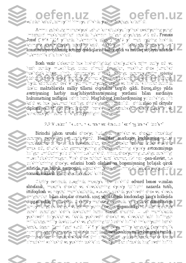 xalqdan keladi, tamoyilni himoya qilishda yuqori darajaga ko'tarildi.
Ammo gabsburg monarxiyasi uchun konstitutsiya loyihasi avstriyaning yangi
Imperatori   maslahatchilari   orasida   hukmron   bo'lgan   g'oyalarga   zid   edi .   Frensis
Jozef   (1848-1916   yillarda   hukmronlik   qilgan).   1849   yil   mart   oyining   boshida
kromenz   assambleyasi   tarqalib   ketdi.   1851-yil   31-dekabrda   Frensis   Jozef
konstitutsiyaviylikning so‘nggi qoldiqlarini bekor qildi va mutlaq xo‘jayin sifatida
hukmronlik qila boshladi.
Bosh   vazir   aleksandr   bax   boshchiligidagi   absolyutistik   rejim   qat'iy   edi   va
hech   qanday   muxolifatga   toqat   qilmadi   (masalan,   mashhur   chex   jurnalisti
havlichek   hibsga   olinib,   deportatsiya   qilindi).   Shunga   qaramay,   rejim   robotni
(dehqonlar   tomonidan   majburiy   mehnat   xizmatini)   bekor   qildi,   kichik   millatlarga
foyda keltiradigan eski viloyat ma'muriyatiga qaytdi va boshqa islohotlar qatorida
davlat   maktablarida   milliy   tillarni   o'qitishni   targ'ib   qildi.   Biroq,1859   yilda
avstriyaning   harbiy   mag'lubiyatifrantsiyaning   yordami   bilan   sardiniya
hukumatning zaifligini  ochib berdi.  Mag'lubiyat lombardiyaning  yo'qolishiga olib
keldi   va   bax   hukumati   iste'foga   chiqishga   majbur   bo'ldi.   Ichida 1860   yil   oktyabr
diplomi   va   1861   yil   fevral   patenti   Frensis   Jozef   neoabsolutizmning   tugashini   va
konstitutsiyani qabul qilishga tayyorligini e'lon qildi.
2.2 Mustaqillik	 uchun	 kurash  	va	  Respublikaning	 tashkil	 topishi
Birinchi   jahon   urushi   chexiya   hududida   nemislar   va   chexlar   o'rtasidagi
qarama-   qarshilikni   chuqurlashtirdi.   Nemislar   markaziy   kuchlarning   urush
harakatlarini   to'liq   qo'llab-quvvatladilar,   ammo   chexlar   orasida   urush   mashhur
emas   edi,   chunki   ular   germaniyaning   g'alabasi   ularning   siyosiy   avtonomiyaga
bo'lgan umidlarini yo'q qilishini tushunishdi. Biroq, chexiyaning urushga qarshiligi
muvofiqlashtirilmagan. Yosh chex rahbari karel kramar, o'zi neo   -pan-slavist , rus
qo'shinlarining   chexiya   erlarini   bosib   olishini   va   bogemiyaning   bo'lajak   qiroli
sifatida   rus   buyuk   gertsogini   o'rnatishni   xohladi.   Uning   bo'lajak   siyosiy   raqibi
tomash masarik  g'arbparastlikni afzal ko'rdi.
G'arbiy   evropada   quvg'inda   masaryk   ham   qo'shildi   edvard   benes   va milan
shtefanik ,   masarik   chexlar   va   slovaklarning   siyosiy   ittifoqini   nazarda   tutib,
ittifoqdosh   va   neytral   mamlakatlarda,   xususan,   aqshda   yashovchi   chex   va  slovak
emigrantlar     bilan aloqalar o'rnatdi. 1915 yil oktabrda londondagi king's kollejida
o'qigan  ochiq   ma'ruzasida u sharqiy-markaziy evropada milliylik va   demokratiya
tamoyillariga asoslangan va germaniyaning evropa  gegemonligi  haqidagi rejalariga
qarshi   qaratilgan   kichik   davlatlarni   barpo   etishga   chaqirdi.   U   uch   mamlakatda
yashovchi   polyaklar   va   ikkida   yashovchi   chexlar   va   slovaklar   kabi   bo‘lingan
millatlarga milliy davlat tuzish va g‘arbning ittifoqchisi bo‘lish imkoniyatini berish
kerak,   degan   fikrni   ilgari   surdi.   1916   yilda   chexiya   milliy   kengashi   (keyinchalik
nomini o'zgartirdimasarik raisligida parijda  chexoslovakiya milliy kengashi tuzildi.
U ning   a'zolari   nomutanosiblikni   oldini   olish   uchun   uydagi   rahbarlar   bilan   aloqa
o'rnatishni xohlashdi va yashirin tashkilot "mafiya” ular o‘rtasida bog‘lovchi bo‘lib 