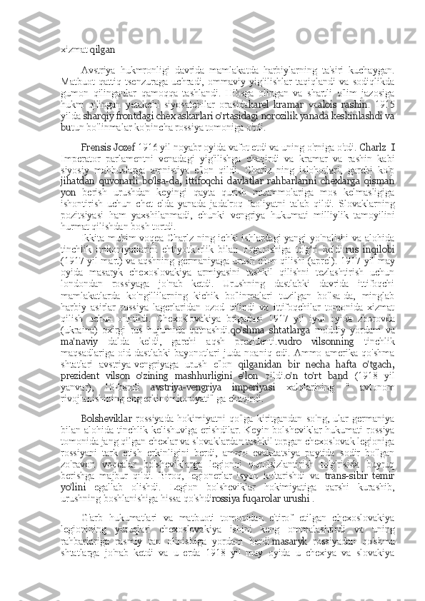 xizmat  qilgan
Avstriya   hukmronligi   davrida   mamlakatda   harbiylarning   ta'siri   kuchaygan.
Matbuot   qattiq   tsenzuraga   uchradi,   ommaviy   yig'ilishlar   taqiqlandi   va   sodiqlikda
gumon   qilinganlar   qamoqqa   tashlandi.   Hibsga   olingan   va   shartli   o'lim   jazosiga
hukm   qilingan   yetakchi   siyosatchilar   orasida karel   kramar   va alois   rashin .   1915
yilda  sharqiy frontdagi  chex  askarlari o'rtasidagi norozilik yanada keskinlashdi va
bu tun bo'linmalar ko'pincha rossiya tomoniga o'tdi.
Frensis Jozef  1916 yil noyabr oyida vafot etdi va uning o'rniga o'tdi.  Charlz  I
Imperator   parlamentni   venadagi   yig'ilishga   chaqirdi   va   kramar   va   rashin   kabi
siyosiy   mahbuslarga   amnistiya   e'lon   qildi.   Charlz   ning   islohotlari,   garchi   ko'p
jihatdan   quvonarli   bo'lsa-da,   ittifoqchi   davlatlar   rahbarlarini   chexlarga   qisman
yon   berish   urushdan   keyingi   qayta   qurish   muammolariga   mos   kelmasligiga
ishontirish   uchun   chet   elda   yanada   jadalroq   faoliyatni   talab   qildi.   Slovaklarning
pozitsiyasi   ham   yaxshilanmadi,   chunki   vengriya   hukumati   milliylik   tamoyilini
hurmat qilishdan bosh tortdi.
Ikkita muhim voqea Charlz ning ichki  ishlardagi yangi  yo'nalishi  va alohida
tinchlik   imkoniyatlarini   ehtiyotkorlik   bilan   o'rganishiga   to'g'ri   keldi: rus   inqilobi
(1917   yil mart) va aqshning germaniyaga urush e'lon qilishi (aprel).   1917   yil may
oyida   masaryk   chexoslovakiya   armiyasini   tashkil   qilishni   tezlashtirish   uchun
londondan   rossiyaga   jo'nab   ketdi.   Urushning   dastlabki   davrida   ittifoqchi
mamlakatlarda   ko'ngillilarning   kichik   bo'linmalari   tuzilgan   bo'lsa-da,   minglab
harbiy   asirlar   rossiya   lagerlaridan   ozod   qilindi   va   ittifoqchilar   tomonida   xizmat
qilish   uchun   o'qitildi.   Chexoslovakiya   brigadasi   1917   yil   iyul   oyida   zborovda
(ukraina)   oxirgi   rus   hujumida   qatnashdi. qo'shma   shtatlarga   moddiy   yordam   va
ma'naviy   dalda   keldi,   garchi   aqsh   prezidenti. vudro   vilsonning   tinchlik
maqsadlariga   oid   dastlabki   bayonotlari   juda   noaniq   edi.   Ammo   amerika   qo'shma
shtatlari   avstriya-vengriyaga   urush   e'lon   qilganidan   bir   necha   hafta   o'tgach,
prezident   vilson   o'zining   mashhurligini   e'lon   qildi. o'n   to'rt   band   (1918   yil
yanvar),   10-bandi   avstriya-vengriya   imperiyasi   xalqlarining   "   avtonom
rivojlanishining eng erkin imkoniyati" ga chaqirdi.
Bolsheviklar   rossiyada   hokimiyatni   qo'lga   kiritgandan   so'ng,   ular   germaniya
bilan alohida tinchlik kelishuviga erishdilar.   Keyin bolsheviklar  hukumati  rossiya
tomonida jang qilgan chexlar va slovaklardan tashkil topgan chexoslovak legioniga
rossiyani   tark   etish   erkinligini   berdi,   ammo   evakuatsiya   paytida   sodir   bo'lgan
zo'ravon   voqealar   bolsheviklarga   legionni   qurolsizlantirish   to'g'risida   buyruq
berishga   majbur   qildi.   Biroq,   legionerlar   isyon   ko'tarishdi   va   trans-sibir   temir
yo'lini   egallab   olishdi.   Legion   bolsheviklar   hokimiyatiga   qarshi   kurashib,
urushning boshlanishiga hissa qo'shdi rossiya fuqarolar urushi  .
G'arb   hukumatlari   va   matbuoti   tomonidan   e'tirof   etilgan   chexoslovakiya
legionining   yutuqlari   chexoslovakiya   ishini   keng   ommalashtirdi   va   uning
rahbarlariga   rasmiy   tan   olinishiga   yordam   berdi. masaryk   rossiyadan   qo'shma
shtatlarga   jo'nab   ketdi   va   u   erda   1918   yil   may   oyida   u   chexiya   va   slovakiya 