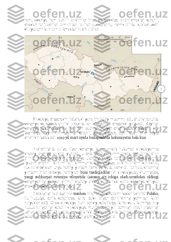 ham,   avstriya   ham   qurolli   qo'shinlar   bilan   aralashishga   qodir   emasligi   sababli,
chexlar   ittifoqchilar   tomonidan   qo'llab-quvvatlanib,   nemis   tilida   so'zlashuvchi
viloyatlarni ko'p qon to'kmasdan bosib oldilar.
Slovakiya chegarasini belgilash yana bir jiddiy muammo edi, chunki janubda
vengriya   va   slovak   aholisi   o'rtasida   tan   olingan   til   chegarasi   yo'q   edi.   Keyingi
vengriya   hukumatlarining   hech   biri   qadimgi   magyar   erlari   deb   hisoblagan.     voz
kechishga   tayyor   bo'lmaganligi   sababli,   yangi   chegara   qurol   kuchi   bilan   qayta
chizilishi kerak edi.  1919 yil mart oyida budapeshtda hokimiyatni bela kun
Boshchiligida   qo'lga   olgan   vengriya   kommunistik   hukumati   slovakiyaning
sharqiy   qismiga   qo'shin   yubordi,   u   erda   qardosh   kommunistik   respublika   e'lon
qilindi.   Vengriya   kommunistlari   va   ularning   slovak   ittifoqchilari   slovakiyaning
"yuqori   erlarini"   ko'p   millatli   kommunistik   vengriyaga   qo'shib   olishni   xohlashdi,
rus   bolsheviklari   unga   harbiy   yordam   berishga   va'da   berishdi.   Ittifoqdoshlarning
yordami   bilan   chexiya   harbiylari   buni   tasdiqladilar o'zi   slovakiyada,   shuningdek,
yangi   subkarpat   ruteniya   viloyatida   (asosan   o'z   ichiga   oladi.urushdan   oldingi
vengriyaning   slavyan   shimoli-sharqiy   qismi)   va   bu   ikki   sobiq   vengriya   viloyati
chexoslovakiyaga biriktirilgan.
Gertsogligi haqidagi nizo teschen  bilan munosabatlarni keskinlashtirdi  Polsha ,
bu   hududga   etnik   sabablarga   ko'ra   da'vo   qilgan   (aholisining   yarmidan   ko'pi
polyaklar   edi).   Chexoslovakiya   buni   tarixiy   sabablarga   ko'ra   va   u   ko'mirga   boy
hudud   bo'lganligi   sababli   slovakiyaga   muhim   temir   yo'l   tarmog'i   orqali   o'tganligi
uchun xohlardi.   1920   yilda gersoglik ikki davlat o'rtasida bo'lindi, chexoslovakiya
kattaroq, iqtisodiy jihatdan qimmatli g'arbiy qismini oldi. 