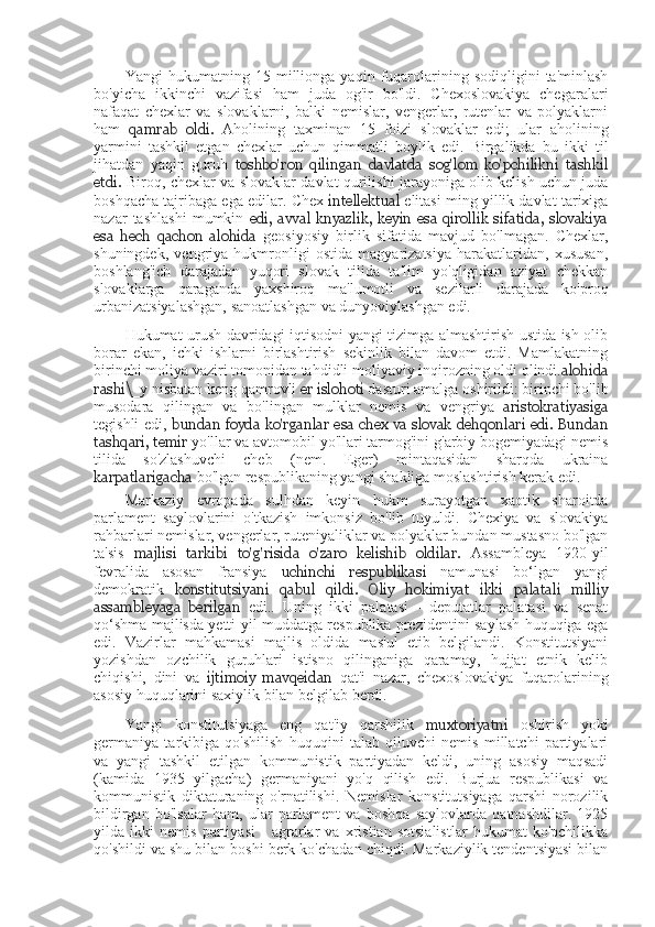 Yangi   hukumatning   15   millionga   yaqin   fuqarolarining   sodiqligini   ta'minlash
bo'yicha   ikkinchi   vazifasi   ham   juda   og'ir   bo'ldi.   Chexoslovakiya   chegaralari
nafaqat   chexlar   va   slovaklarni,   balki   nemislar,   vengerlar,   rutenlar   va   polyaklarni
ham   qamrab   oldi.   Aholining   taxminan   15   foizi   slovaklar   edi;   ular   aholining
yarmini   tashkil   etgan   chexlar   uchun   qimmatli   boylik   edi.   Birgalikda   bu   ikki   til
jihatdan   yaqin   guruh   toshbo'ron   qilingan   davlatda   sog'lom   ko'pchilikni   tashkil
etdi.   Biroq, chexlar va   slovaklar davlat qurilishi jarayoniga olib kelish uchun juda
boshqacha tajribaga ega edilar.   Chex  intellektual   elitasi ming yillik davlat tarixiga
nazar   tashlashi   mumkin   edi,   avval   knyazlik,   keyin   esa   qirollik   sifatida,   slovakiya
esa   hech   qachon   alohida   geosiyosiy   birlik   sifatida   mavjud   bo'lmagan.   Chexlar,
shuningdek,   vengriya   hukmronligi   ostida   magyarizatsiya   harakatlaridan,   xususan,
boshlang'ich   darajadan   yuqori   slovak   tilida   ta'lim   yo'qligidan   aziyat   chekkan
slovaklarga   qaraganda   yaxshiroq   ma'lumotli   va   sezilarli   darajada   ko'proq
urbanizatsiyalashgan, sanoatlashgan va dunyoviylashgan edi.
Hukumat urush davridagi iqtisodni yangi tizimga almashtirish ustida ish olib
borar   ekan,   ichki   ishlarni   birlashtirish   sekinlik   bilan   davom   etdi.   Mamlakatning
birinchi moliya vaziri tomonidan tahdidli moliyaviy inqirozning oldi olindi. alohida
rashi\ _y nisbatan keng qamrovli  er islohoti  dasturi amalga oshirildi: birinchi bo'lib
musodara   qilingan   va   bo'lingan   mulklar   nemis   va   vengriya   aristokratiyasiga
tegishli edi,   bundan foyda ko'rganlar esa chex va slovak dehqonlari edi. Bundan
tashqari, temir  yo'llar va avtomobil yo'llari tarmog'ini g'arbiy bogemiyadagi nemis
tilida   so'zlashuvchi   cheb   (nem.   Eger)   mintaqasidan   sharqda   ukraina
karpatlarigacha  bo'lgan respublikaning yangi shakliga moslashtirish kerak edi.
Markaziy   evropada   sulhdan   keyin   hukm   surayotgan   xaotik   sharoitda
parlament   saylovlarini   o'tkazish   imkonsiz   bo'lib   tuyuldi.   Chexiya   va   slovakiya
rahbarlari nemislar, vengerlar, ruteniyaliklar va polyaklar bundan mustasno bo'lgan
ta'sis   majlisi   tarkibi   to'g'risida   o'zaro   kelishib   oldilar.   Assambleya   1920-yil
fevralida   asosan   fransiya   uchinchi   respublikasi   namunasi   bo‘lgan   yangi
demokratik   konstitutsiyani   qabul   qildi.   Oliy   hokimiyat   ikki   palatali   milliy
assambleyaga   berilgan   edi..   Uning   ikki   palatasi   -   deputatlar   palatasi   va   senat
qo‘shma majlisda yetti yil muddatga respublika prezidentini saylash huquqiga ega
edi.   Vazirlar   mahkamasi   majlis   oldida   mas'ul   etib   belgilandi.   Konstitutsiyani
yozishdan   ozchilik   guruhlari   istisno   qilinganiga   qaramay,   hujjat   etnik   kelib
chiqishi,   dini   va   ijtimoiy   mavqeidan   qat'i   nazar,   chexoslovakiya   fuqarolarining
asosiy huquqlarini saxiylik bilan belgilab berdi.
Yangi   konstitutsiyaga   eng   qat'iy   qarshilik   muxtoriyatni   oshirish   yoki
germaniya   tarkibiga   qo'shilish   huquqini   talab   qiluvchi   nemis   millatchi   partiyalari
va   yangi   tashkil   etilgan   kommunistik   partiyadan   keldi,   uning   asosiy   maqsadi
(kamida   1935   yilgacha)   germaniyani   yo'q   qilish   edi.   Burjua   respublikasi   va
kommunistik   diktaturaning   o'rnatilishi.   Nemislar   konstitutsiyaga   qarshi   norozilik
bildirgan   bo'lsalar   ham,   ular   parlament   va   boshqa   saylovlarda   qatnashdilar.   1925
yilda   ikki   nemis   partiyasi   -   agrarlar   va   xristian   sotsialistlar   hukumat   ko'pchilikka
qo'shildi va shu bilan boshi berk ko'chadan chiqdi. Markaziylik tendentsiyasi bilan 