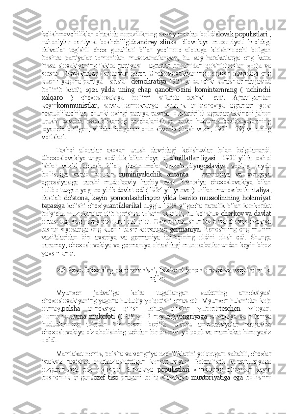 kelishmovchiliklar o'rtasida norozilikning asosiy manbai bo'ldi slovak populistlari  ,
ruhoniylar   partiyasi   boshchiligida andrey   xlinka .   Slovakiya   muxtoriyati   haqidagi
da'vatlar   tegishli   chex   guruhlari   bilan   yaqinroq   aloqaga   kirishmoqchi   bo'lgan
boshqa   partiyalar   tomonidan   muvozanatlangan;   bu   sa'y-harakatlarga   eng   katta
hissa   slovakiyaning   ikkita   partiyasi   -   agrarlar   tomonidan   qo'shildimilan   xodja   va
sotsial-   demokratlar   ostidaivan   derer.   Chexoslovakiyaning   ochilish   davridagi   eng
kuchli yagona partiya - sotsial-   demokratiya   1920 yilda ichki kurashlar  natijasida
bo'linib   ketdi;   1921   yilda   uning   chap   qanoti   o'zini   kominternning   (   uchinchi
xalqaro   )   chexoslovakiya   bo'limi   sifatida   tashkil   etdi.   Ajratilgandan
keyin kommunistlar ,   sotsial-demokratiya   ustunlik   qildichexiya   agrarlari   yoki
respublikachilar, chunki oxirgi partiya rasman o'zgartirildi agrarlar ikkinchi jahon
urushi   davrida   respublikaning   parchalanishiga   qadar   hukumat   koalitsiyalarining
tayanchi bo‘lgan; safidan kelganantonin shvehla (bosh vazir, 1921—29) va uning
vorislari.
Tashqi   aloqalar   asosan   urush   davridagi   kelishuvlar   bilan   belgilanardi.
Chexoslovakiya   unga   sodiqlik   bilan   rioya   qildi millatlar   ligasi   .   1920   yilda   tashqi
ishlar   vaziri   benesh   bilan   shartnomalar   imzolandi yugoslaviya   vaning   paydo
bo'lishiga   sabab   bo'lgan   ruminiya kichik   antanta   -   germaniya   va   vengriya
agressiyasiga   qarshi   mudofaaviy   harbiy   pakt.   Frantsiya   chexoslovakiya   bilan
ittifoq tuzgan yagona yirik davlat edi (1924 yil yanvar). Bilan munosabatlar italiya ,
dastlab   do'stona,   keyin   yomonlashdi1922   yilda   benito   mussolinining   hokimiyat
tepasiga   kelishi  chexiya antiklerikal   tuyg'u 1928 yilgacha papalik bilan konkordat
bo'yicha muzokaralar olib borishga to'sqinlik qildi, bu kelishuv   cherkov va davlat
o'rtasidagi eng jiddiy nizolarni hal qildi. Oxir oqibat, shunday bo'ldichexoslovakiya
tashqi   siyosatiga   eng   kuchli   ta'sir   ko'rsatgan   germaniya.   Beneshning   eng   muhim
vazifalaridan   biri   avstriya   va   germaniya   ittifoqining   oldini   olish   edi.   Shunga
qaramay, chexoslovakiya va germaniya o'rtasidagi munosabatlar undan keyin biroz
yaxshilandi.
2.3 Respublikaning	 parchalanishi ,	  Ikkinchi	 jahon	 urushi  	va	  vaqtinchalik
rejim
Myunxen   jadvaliga   ko'ra   tugallangan   sudetning   anneksiyasi
chexoslovakiyaning yagona hududiy yo'qotishi emas edi. Myunxen hukmidan ko'p
o'tmay, polsha   anneksiya   qilish   uchun   qo'shin   yubordi teschen   viloyati.
Tomonidan vena   mukofoti   (1938   yil   2   noyabr), vengriyaga   slovakiya   va   ruteniya
hududlarining   to'rtdan   bir   qismi   berildi.   Ushbu   amputatsiyalar   natijasida
chexoslovakiya o'z aholisining uchdan bir qismini yo'qotdi va mamlakat himoyasiz
qoldi.
Mamlakat nemis, polsha va vengriya ozchiliklarini yo'qotgani sababli, chexlar
istaksiz   ravishda   markazlashtirilgan   konstitutsiyani   federalistik   konstitutsiyaga
o'zgartirishga   rozi   bo'lishdi.   Slovakiya   populistlari   xlinkaning   o'limidan   keyin
boshchilik   qilgan Jozef   tiso   pragani   to'liq   slovakiya   muxtoriyatiga   ega   bo'lishini 