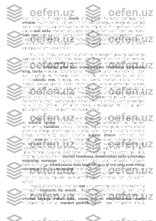 talab   qildi,   bu   6   oktyabrda   ilinada   e'lon   qilindi.   Subkarpat   ruteniyaga   ham
avtonom   maqom berildi. Uch avtonom birlikdan (chexiya, slovakiya va ruteniya)
tashkil topgan noqulay tizim kuzning oxirida joriy etildi.   30   noyabr kuni hurmatli
advokat emil   xacha   prezident   etib,   agrar   partiya   rahbari   rudolf   beran   esa   federal
bosh   vazir   etib   saylandi.   Nemis   bosimi   ostida   murakkab   partiya   tizimi   keskin
o'zgartirildi.   Chexiyadagi   o‘ng   va   markazchi   partiyalar   milliy   birlik   partiyasini,
sotsialistlar esa mehnat partiyasini tuzdilar. Slovakiyada populistlar boshqa barcha
siyosiy guruhlarni o'zlashtirdilar.
Shu   bilan   birga,   jamoatchilik   gitlerning   slovakiyani   yakuniy   egallashiga
tayyorgarlik   ko'rishi   bilan   birga   kelgan   tiso   yordamchilari   tomonidan   vena   va
berlinda olib borilgan  maxfiy  muzokaralar haqida juda oz narsa bilardi. 1939 yil 14
martda,   tiso   berlindagi   gitler   bilan   muzokaralardan   bratislavaga   qaytganidan
so'ng,   barcha   slovakiya   parlamentarilari   mustaqillik   uchun   ovoz   berishdi.   Ertasi
kuni   bogemiya   va   moraviya   bosib   olindi   va   nemis   protektorati   deb   e'lon
qilindi. uchinchi   reyx ,   slovakiya   esa   tiso   davrida   prezident   sifatida   nominal
mustaqil   davlatga   aylandi.   Garchi   nemis   nazorati   ostida   va   germaniyaning   sovet
ittifoqiga   qarshi   hujumida   o'ziga   xos   harbiy   kuch   bilan   ishtirok   etishga   majbur
bo'lgan   bo'lsa-da,   slovakiya   ichki   masalalarda   ma'lum   darajada   mustaqillikni
saqlab   qola   oldi.   Biroq,   bu   fakt   hukumatni   slovakiyaning   yahudiy   fuqarolarini
fashistlarning qirg'in  lagerlariga yuborishga to'sqinlik  qilmadi, ularning aksariyati
halok   bo'ldi;   1942   va   1944   yillar   orasida   slovakiyadagi   87   000   ga   yaqin
yahudiylarning 70 000 ga yaqini deportatsiya qilindi.
Chikagoda   surgunda   sobiq   chexoslovakiya   prezidenti   benesh   buyuk   kuchlar
va   millatlar   ligasiga   murojaat   qilib,   germaniya   agressiyasini   va   myunxen
kelishuvining   buzilishini   qoraladi.   Frantsiya,   buyuk   britaniya   va   qo'shma   shtatlar
gitlerning   chexiya   erlarini   egallab   olishiga   qarshi   rasmiy   norozilik   bildirishdi
("praga   zo'rlanishi");   qattiq   norozilik   maksim   litvinov   tomonidan   ham
bildirildi sovet  tashqi ishlar vaziri. 1939 yil iyul oyida benesh o'z rahbariyatini parij
va   varshava   o'rtasida   bo'linish   bilan   tahdid   qilgan   surgundagi   chexoslovakiya
harakatiga   majburlash   uchun   chikagodan   londonga   qaytib   keldi.   1940   yil   iyun
oyida frantsiya qulagunga qadar benesh o'zini tasdiqlay olmadi, ammo iyul  oyida
britaniya hukumatiuinston  cherchill beneshning chexoslovakiya milliy qo‘mitasiga
surgundagi   muvaqqay   h ukumat   maqomini   berdi;   urush   oxirigacha   muntazam
ravishda britaniya  subsidiyalarini olishi kerak edi. 1941 yil iyul oyida sovet ittifoqi
vabritaniya   birgalikda   surgundagi   benesh hukumatini to'liq tan oldi; aqshning tan
olinishi     1942-yilning  oktabrida  keldi.  Benesh  o‘z  hukumatini   tan olishga  intilish
bilan   bir   qatorda   myunxen   kelishuvining   bekor   qilinishiga   ham   o‘z   kuchini
sarfladi.
Pragada gitler sifatida o'rnatilgan reyx  sobiq germaniya tashqi ishlar vazirining
himoyachisi konstantin   fon   neurath   .   Xacha   prezident   bo'lib   qoldi,   lekin   uning
kabineti cheklangan vakolatlar bilan ishladi. Ikki yil davomida chexiya protektorati
avtonom   organga   o'xshab   qoldi,   ammo   1941   yil   sentyabrdanemis   maxfiy
politsiyasining   boshlig'i   reynxard   geydrich   neyratni   reyx   himoyachisi   sifatida 