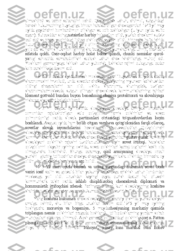 almashtirdi   va   terror   saltanatini   ochdi.   Qasos   olish   uchun,   ehtimol,   surgundagi
benesh hukumatining buyrug'iga binoan harakat qilgan chex agentlari 1942 yil may
oyida  geydrichni   bombardimon  qilishgan   va  otib  tashlashgan   (u  iyun  oyida  vafot
etgan). Suiqasddan so'ng, natsistlar  harbiy  holat e'lon qildi, yuzlab chexlarni sudsiz
qatl etdi va praga yaqinidagi liditse qishlog'ini vayron qildi. Bir necha hafta ichida
butun   chexiya   er   osti   tarmog'i   yo'q   qilindi.   Xachaning   iste'foga   chiqishga   kuchi
yo'q edi va nemis hukmronligining shafqatsizligini yumshatishga urinib, prezident
sifatida   qoldi.   Oxir-oqibat   harbiy   holat   bekor   qilindi,   chunki   nemislar   qurol-
ya rog'   sanoatida   samaradorlikni   saqlash   uchun   chex   ishchilariga   muhtoj   edi.
Yoshlarni   germaniyaga   ishlash   uchun   yuborish   fashistlar   rejimi   qulagunga   qadar
ko'p qarshiliksiz davom etdi.
1943 Yil dekabr oyida benesh moskvaga tashrif buyurdi va 20 yillik ittifoq
shartnomasini  imzoladi, unda  sovetlar  chexoslovakiyaning  myunxen kelishuvidan
oldingi   chegaralarini   tan   oldi.   Ushbu   shartnoma,   shuningdek,   tuzilgan
shartnomalarmoskvada   surgun   qilingan   chexoslovak   kommunistlarining   rahbari
klement gottvald  bundan buyon  beneshning  chexiya  protektorati  va  slovakiyaga
nisbatan siyosatini belgilab berdi.
1943   Yil   avgust   oyi   oxirida   slovakiyada   slovakiya   armiyasi   ofitserlari
tomonidan   rejalashtirilgan   xalq   qo'zg'oloni   nemis   qo'shinlari   va   sovet
qo'mondonligi   ostida   slovak   partizanlari   o'rtasidagi   to'qnashuvlardan   keyin
boshlandi.   Avgust oyida ham   bo'lib o'tgan varshava qo'zg'olonidan farqli o'laroq,
sovetlar   slovak   isyonchilarini   bevosita   qo'llab-quvvatladilar.   Qo'zg'olonchi
slovakiya armiyasi chexoslovakiya harakati uchun kurashayotgan bo'lsa-da, slovak
kommunistlari (ular orasida bo'lajak chexoslovakiya rahbari  gustav gusak  ham bor)
slovakiyani   qo'shilish   rejasini   tuzdilar.urushdan   keyin   sovet   ittifoqi.   Natsistlar
qo'zg'olonni   oktyabr   oyining   oxirida,   sovet   qo'shinlari   karpat   tog'larini   kesib   o'ta
olmaguncha   bostirishdi.   Shunga   qaramay,   qizil   armiyaning   slovakiya   orqali
yurishi  -  g'arbiy ittifoqchilar chexiya chegarasiga yaqinlasha olishidan bir necha oy
oldin  -  hal qiluvchi ahamiyatga ega bo'ldi.
1943   Yil   mart   oyida   benesh   va   uning   surgundagi   hukumati   sovet   bosh
vaziri   iosif   stalin   va   gotvald   bilan   yakuniy   kelishuvga   erishish   uchun   londondan
moskvaga   yo'l   oldi.   Urushdan   keyingi   qayta   qurish   dasturi   hal   qiluvchi
kommunistik   ta'sir   ostida   ishlab   chiqildi.sobiq   chexoslovak   diplomati   va
kommunistik   ittifoqchisi   zdenek   fierlinger   3   aprel   kuni   slovakiyaning   koshitse
shahrida tuzilgan yangi muvaqqat hukumatning bosh vaziri bo‘ldi.
Yangi koshitsa hukumati   chexoslovakiyaning sharqiy qismida yurisdiktsiyani
amalga   oshirdi,   shu   bilan   birga   urushlar   davom   etdi.1945   yil   may   oyining
boshigacha   moraviya   va   bogemiya.   5   mayda chexiyaning   markaziy   qismida
to'plangan  nemis   qo'shinlari  pragada  boshlandi.   Ittifoqdoshlarning  yordam  so'rab
murojaatlari e'tiborga olinmadi. Aqsh generali qo'l ostidagi qo'shinlar. jorj s. Patton
plzenga   (pilsen)   yetib   keldi,   lekin   general   duayt   eyzenxauerning   ko'rsatmalariga
rioya   qilib,   pragaga   bormadi.   Nihoyat,   9-may   kuni   marshal   ivan   konev 