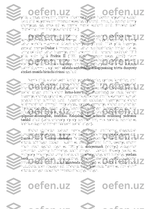 yilda   u   praga   episkopini,   premisl   oilasining   a'zosini   hukmron   knyazning   suddan
ozod qildi va yepiskopni imperator vassaliga aylantirdi. Biroq, bu qarorlar doimiy
ahamiyatga   ega   emas   edi   va   premisl   merosi   saqlanib   qoldi.   Sinovlar   davri
fridrixning o'limi bilan yakunlandi (1190).
Keyinchalik   imperator   taxtining   tez-tez   o'zgarishi   aralashuv   xavfini
kamaytirdi.   Xuddi   shu   davrda   premysl   oilasi   bitta   filialga   qisqartirildi,   shuning
uchun   vorislik   muammosi   dolzarb   ahamiyatini   yo'qotdi.   1198   yilda   bogemiya
gertsogi   premysl Otakar   i   imperator   toji   uchun   raqobatchilardan   biridan   o'zi   va
uning   avlodlari   uchun   bogemiya   qiroli   unvonini   oldi.   Tantanali   tasdiqlash   1212
yilda   sodir   bo'ld i   Fridrix   II   (1220   yilda   imperator   taxtga   o'tirdi)   nizom
chiqardi.bogemiya   va   imperiya   o'rtasidagi   munosabatlarni   tartibga   soluvchi
sitsiliyaning   oltin   buqasi   Bogemiya   qirolining   majburiyatlari   minimal   darajaga
tushirildi, ammo u saylovchi   sifatida saylovchilar kollegiyasining to'rtta dunyoviy
a'zolari orasida birinchi o'rinni  egalladi.
Nemis   tilida   sozlashuvchi   koplab   yangi   kelganlar,   ayniqsa   konchilar,   qirol
tomonidan   o'sha   davrdagi   nemis   shahar   qonunlari   bo'yicha   qirollik   imtiyozlari
bilan ta'minlangan yangi tumanlar tashkil etishga da'vat etilgan. Masalan, yaqinda
tashkil   etilgan   qirollik   shahri   kutna-hora   (nem.   Kuttenberg)   tez   orada   ikkinchi
bogemiya shahriga aylandi va uning qirollik zarbxonasi qirollik xazinasini kumush
tangalar   bilan   ta'minlab   turdi.   Burgerlar   deb   ataladigan   bogemiyaning   shahar
ko'chmanchilari   qimmatli   imtiyozlarga,   ayniqsa   germaniya   shahar   qonunlaridan
foydalanishga   ega   edilar.   Erkin   fuqarolar   hisoblangan   burgerlar   qirolga   soliq
to'laganlar, lekin jinoiy va mulk huquqi masalalarida o'zlarining ishlarini o'zlari hal
qilganlar.shuningdek,   mudofaa.   Kelajakda   ular   uchinchi   mulkning   yadrosini
tashkil   qiladi   (uchta   an'anaviy   siyosiy   tartibdan   biri;   mos   ravishda   baronlar   va
kichik zodagonlar birinchi ikkitasini tashkil qilgan) . 
Shahar   aholisidan   tashqari   nemis   dehqonlari   qirollikning   chegaradosh
tumanlariga joylashdilar. Otakar i vorisi davrida nemis immigratsiyasi davom etdi.
Dante   o‘zining   “   ilohiy   komediya   ”sida   buyuk   nasroniy   hukmdorlaridan   biri
sifatida   ta’riflagan   Otakar   II   kuchli   va   qobiliyatli   qirol   bo‘lib,   avstriya   erlarini
nikoh   orqali   egallab   olgan   va   1260-yilda   shtayermark   (shtiriya)   zodagonlari
tomonidan   ularning   bo‘linishiga   taklif   qilingan.   Hukmdor.   Shaxsiy   jasorat   va
moliyaviy imkoniyatlar uning boshqa alp provinsiyalariga kirib borishiga   yordam
berdi.   Uning   raqiblari   uning   oldinga   siljishini   tekshirish   uchun   kuchlarini
birlashtirmasdan   oldin,   otakar   karntenda   (karintiya)   va   adriatik   sohilidagi   ba'zi
hududlarda  ta'sir  o'tkazgan  edi. O‘shanda  butun yevropada “temir  va oltin shohi”
sifatida tanilgan otakar ham imperatorlik tojiga intilgan. 