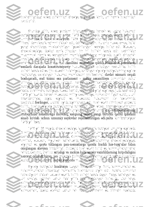 boshchiligidagi   sovet   qo‘shinlari   chexiya   poytaxtiga   kirib,   uni   nemis   bosqinidan
ozod qildi.
Shunday   qilib,   sovet   yordami   bilan   prezident   benesh   va   uning   hukumati
qariyb   yetti   yillik   surgundan   so'ng   1945   yil   16   mayda   pragaga   qaytib   kelishdi.
Uning   maqsadi   chexoslovakiyada   1938   yilda   fashistlar   hujumi   ostida   qulagan
liberal  demokratik rejimni  tiklash  edi, deb ishonilgan.  Bu aniq nusxa  emas,  balki
yangi   sharoitlarga   moslashtirilgan   "yaxshilangan"   versiya   bo'lar   edi.   Xususan,
chexoslovakiya   davlati   etnik   jihatdan   bir   hil   bo'lishi   kerak   edi:   ozchiliklar
muammosi   nemis   va   vengerlarni   mamlakatdan   keng   miqyosda   quvib   chiqarish
orqali hal qilinishi kerak edi. (oxir- oqibat, benesh vengerlarni haydab chiqarishga
erishmadi,   faqat   ularning   mol-   mulkini   musodara   qildi.)   Mamlakat   prezidenti
sezilarli   darajada   konstitutsiyaviy   huquqni   saqlab   qoladigan   respublika   bo'lib
qolishi kerak edi.va ijro etuvchi hokimiyat; tanlangan siyosiy partiyalarning saylov
natijalariga   asoslangan   hukumat   mamlakatni   professional   davlat   xizmati   orqali
boshqaradi,   sud   tizimi   esa   parlament   -   milliy   assambleya   tomonidan   qabul
qilingan   qonunlarni   amalga   oshiradi.   Benesh   takomillashtirishni   izlashda   siyosiy
partiyalar   sonini   oltitagacha   cheklashga   qaror   qildi.   (keyinchalik,   slovakiyada
ikkita qo'shimcha partiyaga ruxsat berildi, lekin 1946 yilgi saylovga juda kech edi.)
1945 yil kuzida benesh muvaqqat milliy assambleya nomzodini ilgari surdi, u uni
prezidentlikka   qayta   sayladi   va   muvaqqat   hukumatni   o'z   lavozimida
tasdiqladi. fierlinger , u aprel oyida tayinlangan edi. Bosh vazir o'rinbosari gottvald
bo'lib,   boshqa   siyosiy   partiyalarning   rahbarlari   ham   vitse-   premer   lavozimlarini
egallagan.   Muvaqqat   rejimni   qonuniylashtirish,   shuningdek,   ittifoqchilarning
ittifoqchilar   kelishuviga   muvofiq,   xalqning   ushbu   yangi   tartibni   qabul   qilishini
sinab   ko'rish   uchun   umumiy   saylovlar   rejalashtirilgan   edi.yalta   konferentsiyasi
1945 yil fevral.
1946-yil   26-mayda   chexoslovakiya   kommunistik   partiyasi   umumiy  saylovda
2   million   695   ming   293   nafar   ovoz   to‘plab,   bu   umumiy   ovozning   38,7   foizini
tashkil qilib, katta g‘alaba qozondi. Kommunistlarning muvaffaqiyatiga bir qancha
omillar,   xususan,   myunxen   kelishuvida   g'arb   davlatlarining   chexoslovakiyaga
xiyonati   va   qayta   tiklangan   pan-nemislarga   qarshi   kuchli   his-tuyg'ular   bilan
oziqlangan   slavyan   birdamligi.   Gottvald   bosh   vazir   bo'ldi   va   kommunistlar   ichki
ishlar, axborot, qishloq  xo'jaligi va moliya kabi asosiy vazirliklarning ko'pchiligini
nazorat   qilishdi.biroq,   jan   masaryk   (tomash   masarykning  o'g'li)   tashqi   aloqalarni
saqlab qoldi va general. ludvik svoboda  mudofaa vaziri bo'lib qoldi.
Siyosiy   partiyalar   koalitsiya   tuzgan   bo'lsa-damilliy   front,   kommunistlar   va
nokommunistlar   o'rtasidagi   hamkorlik   boshidanoq   qiyin   edi.   Barcha   tomonlar
iqtisodiyotni  tiklash ustuvor  vazifa bo'lib qolishi  kerak degan  fikrga kelishgan  va
uni   amalga   oshirish   uchun   ikki   yillik   reja   boshlangan   bo'lsa-da,   ular   ishga
solinadigan   vositalar   borasida   turlicha   fikr   bildira   boshladilar.   Nokommunistlar
boshqa   milliylashtirish   yoki   erlarni   musodara   qilishni,   boylarga   maxsus   soliq
solmaslikni,   davlat   xizmati   uchun   ish   haqini   oshirishni   va   birinchi   navbatda 