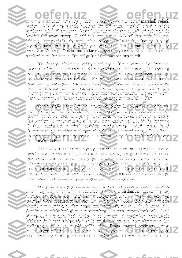 qo'shma   shtatlardan   iqtisodiy   yordam   ko'rsatishni   xohlamadilar. marshall   rejasi .
Mojaro   1947   yilning   yozida   hukumat   birinchi   marta   marshall   rejasi   bo'yicha
yordamni qabul qilgan, ammo keyin hukumatning bosimi tufayli uni rad etganida
keskinlashdi. sovet   ittifoqi .   Garchi   nokommunistlar   1947   yil   davomida   hukumat
ichidagi   kommunistik   siyosatni   to'sib   qo'ygan   bo'lsalar-da,   ularning   keyingi
saylovlar   bo'yicha   umumiy   strategiyasi   yo'q   edi   -   faqat   kommunistlarni   qat'iy
mag'lub etish istagi. The kommunistlar   esakeyingi saylovlarda sotsial-demokratlar
yordamida mutlaq   ko'pchilikni qo'lga kiritishni  nazarda tutgan edi.
Ikki   fraksiya   o‘rtasidagi   ziddiyat   politsiyani   kim   nazorat   qilishi   haqidagi
savol   atrofida   inqirozga   aylandi.   Kommunistik   ichki   ishlar   vaziri   politsiyaning
yuqori   lavozimlariga   kommunistik   bo'lmagan   amaldorlarning   tayinlanishiga
qarshi   chiqdi.   Norozilik   sifatida   1948   yil   20   fevralda   kommunist   bo'lmagan
vazirlarning   aksariyati   iste'foga   chiqdi;   ular   hukumat   falajligi   gotvald   va
kommunistik vazirlarni ham iste'foga chiqishga majbur qilishiga umid qilishgan.
Buning o'rniga kommunistlar iste'foga chiqqan vazirlar tasarrufidagi vazirliklarni
hamda hozir muxolifatdagi partiyalar shtab-kvartiralarini egallab oldilar.
Kommunistik   ishchilarning   praga   ko'chalarida   o'tkazilgan   ommaviy
namoyishlaridan   so'ng,   ko'pchilik   miltiq   bilan   qurollangan,   prezident   benesh
taslim   bo'ldi.   25   fevralda   u   yangi   hukumat   tuzishga   ruxsat   berdi,   unda   asosiy
lavozimlarni   kommunistlar   va   so'l   sotsial-demokratlar   egalladi.   Milliy   frontning
boshqa   partiyalari   nominal   ravishda   partiyalarning   o'zlari   emas,   balki
kommunistlar   tomonidan   tanlangan   alohida   a'zolar   tomonidan   vakillik   qilindi.
Muvaqqat   milliy   assambleya   yangi   hukumat   va   uning   dasturini   ko‘pchilik   ovoz
bilan  ma'qulladi.
Kommunistik   bo'lmagan   siyosiy   liderlarning   aksariyati   qamoqqa   tushish
xavfini   o'z   zimmasiga   olib,   mamlakatni   tark   etishdi;   ularga   kommunizm   ostida
yashashdan   qochish   uchun   g'arbga   yo'l   olgan   ko'plab   oddiy   odamlar   qo'shildi.
Kommunistlar   o'zlarining   g'alaba   qozongan   kuchlarining   belgisi   sifatida   saqlab
qolishdi masarik   tashqi   ishlar   vaziri   bo‘lgan,   ammo   10   mart   kuni   uning   jasadi
tashqi ishlar vazirligi derazasi ostidan topilgan. Bir kechada kommunistik partiya
mamlakatni boshqaradigan yagona uyushgan organga aylandi.
1989   yilda   sharqiy   yevropada   kommunistik   boshqaruvga   qarshi   norozilik
to'lqini   avj   oldi;   eng   muhim   voqealardan   biri   polsha   birdamlik   harakatining   avj
nuqtasi,   vengriyada   demokratik   konstitutsiyaning   qabul   qilinishi   va   vengriya
avstriya   bilan   chegarasini   ochganidan   so'ng,   erkinlikka   intilayotgan   minglab
sharqiy   nemislarning,   ba'zilari   praga   orqali   ommaviy   ravishda   chiqib   ketishi   edi.
Atrofdagi   mamlakatlardagi   muhim   voqealarga   qaramay,   chexoslovak   xalqi   1989
yilning kuzi  oxirigacha hech qanday chora ko'rmadi. 16 noyabr kuni  bratislavada
talabalar   tinch   namoyishga   yig'ilishdi;   ertasi   kuni   pragada   rasmiylar   tomonidan
tasdiqlangan   talabalar   marshi   bo'lib   o'tdi.   Praga   marshi   xotirlash   uchun
mo'ljallangan   edinemislar   tomonidan   bosib   olingan   pragada   talabalar   namoyishi
bostirilganining 50 yilligi nishonlandi, biroq tez orada talabalar rejimni tanqid qila 