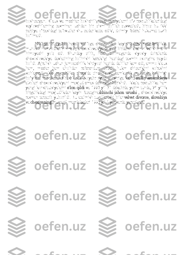 boshqargan.   Klaus   va   mechiar   boshchiligidagi   partiyalarni   o‘z   respublikalaridagi
saylovchilarning   taxminan   uchdan   bir   qismi   qo‘llab-quvvatladi,   biroq   bu   ikki
partiya  o‘rtasidagi  tafovutlar  shu  qadar  katta  ediki,  doimiy  federal   hukumat  tuzib
bo‘lmadi.
1992-yil   20-iyulda   havel   iste'foga   chiqqanidan   keyin   federal   prezidentlikka
munosib nomzod ko‘rinmadi; chexoslovakiyada endi birdamlik ramzi va ishonchli
himoyachi   yo'q   edi.   Shunday   qilib,   hech   bo'lmaganda   siyosiy   doiralarda
chexoslovakiya   davlatining   bo'linishi   kerakligi   haqidagi   taxmin   osongina   paydo
bo'ldi. Ajralish uchun jamoatchilik ishtiyoqi  haqida dalillar  kam  edi, ammo klaus
ham,   meciar   ham   aholidan   referendum   orqali   hukm   chiqarishni   so'rashni
xohlamadi.   Ikki   respublika   o‘rtasida   tinchlik   va   hamkorlik   muhitida   bo‘linish
bo‘yicha muzokaralar boshlandi. Noyabr oyining oxiriga kelib,   milliy assambleya
a'zolari  chexoslovakiyani   mavjud emas   deb ovoz  berishdi.  Ikkala  respublika  ham
yangi konstitutsiyalarni   e'lon qildi   va 1992 yil 31 dekabrda yarim tunda, 74 yillik
birgalikdagi  mavjudlikdan keyin faqatgina ikkinchi  jahon  urushi   , chexoslovakiya
rasman   tarqatib   yuborildi.   Bu   atalmish   tugallanishi   bilan velvet   divorce ,   slovakiya
va  chexiyaning  mustaqil mamlakatlari 1993 yil 1 yanvarda yaratilgan. 