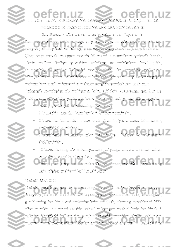 III BOB.	 “BUYUK	 MORAVIYA	 DAVLATI”	 MAVZUSINI	 O QITISHDA	ʻ
PEDAGOGIK	
 TEXNOLOGIYALARDAN	 FOYDALANISH
3.1.	
 Mavzuni	 o tishda	 zamonaviy	 metodlardan	 foydalanish	ʻ
Zamonaviy   ta’limni   tashkil   etishga   qo‘yiladigan   muhim   talablardan   biri   ortiqcha
ruhiy va jismoniy kuch sarf etmay, qisqa vaqt ichida yuksak natijalarga erishishdir.
Qisqa   vaqt   orasida   muayyan   nazariy   bilimlarni   o`quvchilarga   yetkazib   berish,
ularda   ma’lum   faoliyat   yuzasidan   ko‘nikma   va   malakalarni   hosil   qilish,
shuningdek,   o`quvchilar   faoliyatini   nazorat   qilish,   ular   tomonidan   egallangan
bilim, ko‘nikma va malakalar darajasini baholash o‘qituvchidan yuksak pedagogik
mahorat hamda ta’lim jarayoniga nisbatan yangicha yondashuvni talab etadi.
Pedagogik   texnologiya   o‘z   mohiyatiga   ko‘ra   sub’ektiv   xususiyatga   ega.   Qanday
shakl, metod va vositalar yordamida tashkil etilishidan qat’iy nazar texnologiyalar:
- Pedagogik faoliyat samaradorligini oshirishi;
- O‘qituvchi o‘rtasida o‘zaro hamkorlikni qaror toptirishi;
- O`quvchilar   tomonidan   o‘quv   predmetlari   bo‘yicha   puxta   bilimlarning
egallanishini ta’minlashi;
- O`quvchlarda   mustaqil,   erkin   va   ijodiy   fikrlash   ko‘nikmalarini
shakllantirishi;
-   O`quvchilarning   o‘z   imkoniyatlarini   ro‘yobga   chiqara   olishlari   uchun
zarur shart-sharoitlarni yaratishi;
- Pedagogik   jarayonda   demokratik   va   insonparvarlik   g‘oyalarining
ustivorligiga erishishni kafolatlashi zarur.
“6x6x6” METODI
“6x6x6”   metodi   yordamida   bir   vaqtning   o‘zida   36   nafar   o‘quvchini   muayyan
faoliyatga jalb etish orqali  ma’lum  topshiriq yoki masalani  hal etish, shuningdek,
guruhlarning   har   bir   a’zosi   imkoniyatlarini   aniqlash,   ularning   qarashlarini   bilib
olish   mumkin.   Bu   metod   asosida   tashkil   etilayotgan   mashg‘ulotda   har   birida   6
nafardan   ishtirokchi   bo‘lgan   6   ta   guruh   o‘qituvchi   tomonidan   o‘rtaga   tashlangan
muammoni muhokama qiladi. Belgilangan vaqt nihoyasiga yetgach o‘qituvchi 6 ta 