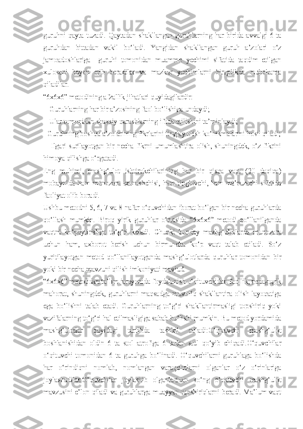 guruhni   qayta   tuzadi.   Qaytadan   shakllangan   guruhlarning   har   birida   avvalgi   6   ta
guruhdan   bittadan   vakil   bo‘ladi.   Yangidan   shakllangan   guruh   a’zolari   o‘z
jamoadoshlariga     guruhi   tomonidan   muammo   yechimi   sifatida   taqdim   etilgan
xulosani   bayon   etib   beradilar   va   mazkur   yechimlarni   birgalikda   muhokama
qiladilar.
“6x6x6” metodining afzallik jihatlari quyidagilardir:
-  Guruhlarning har bir a’zosining faol bo‘lishiga undaydi;
-  Ular tomonidan shaxsiy qarashlarning ifoda etilishini ta’minlaydi;
- Guruhning boshqa a’zolarining fikrlarini tinglay olish ko‘nikmalarini hosil qiladi;
-     Ilgari   surilayotgan   bir   necha   fikrni   umumlashtira   olish,   shuningdek,   o‘z   fikrini
himoya qilishga o‘rgatadi.
Eng   muhimi,   mashg‘ulot   ishtirokchilarining   har   bir   qisqa   vaqt   (20   daqiqa)
mobaynida   ham   munozara   qatnashchisi,   ham   tinglovchi,   ham   ma’ruzachi   sifatida
faoliyat olib boradi.
Ushbu metodni 5, 6, 7 va 8 nafar o‘quvchidan iborat bo‘lgan bir necha guruhlarda
qo‘llash   mumkin.   Biroq   yirik   guruhlar   o‘rtasida   “6x6x6”   metodi   qo‘llanilganda
vaqtni   ko‘paytirishga   to‘g‘ri   keladi.   Chunki   bunday   mashg‘ulotlarda   munozara
uchun   ham,   axborot   berish   uchun   birmuncha   ko‘p   vaqt   talab   etiladi.   So‘z
yuritilayotgan   metod   qo‘llanilayotganda   mashg‘ulotlarda   quruhlar   tomonidan   bir
yoki bir necha mavzuni qilish imkoniyati mavjud.
“6x6x6” metodidan ta’lim jarayonida foydalanish o‘qituvchidan faollik, pedagogik
mahorat,   shuningdek,   guruhlarni   maqsadga   muvofiq   shakllantira   olish   layoqatiga
ega   bo‘lishni   talab   etadi.   Guruhlarning   to‘g‘ri   shakllantirmasligi   topshiriq   yoki
vazifalarning to‘g‘ri hal etilmasligiga sabab bo‘lishi mumkin. Bu metod yordamida
mashg‘ulotlar   quyidagi   tartibda   tashkil   etiladi:O‘qituvchi   mashg‘ulot
boshlanishidan   oldin   6   ta   stol   atrofiga   6   tadan   stul   qo‘yib   chiqadi.O‘quvchilar
o‘qituvchi   tomonidan   6   ta   guruhga   bo‘linadi.   O‘quvchilarni   guruhlaga   bo‘lishda
har   o‘rindiqni   nomlab,   nomlangan   varaqchalarni   olganlar   o‘z   o‘rinlariga
joylashadilar.O‘quvchilar   joylashib   olganlaridan   so‘ng   o‘qituvchi   mashg‘ulot
mavzusini e’lon qiladi va guruhlarga muayyan topshiriqlarni beradi. Ma’lum vaqt 