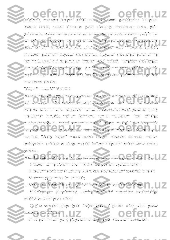 belgilanib,   munozara   jarayoni   tashkil   etiladi.O‘qituvchi   guruhlarning   faoliyatini
kuzatib   boradi,   kerakli   o‘rinlarda   guruh   a’zolariga   maslahatlar   beradi,   yo‘l-
yo‘riqlar ko‘rsatadi hamda guruhlar tomonidan berilgan topshiriqlarning to‘g‘ri hal
etilganligiga   ishonch   hosil   qilganidan   so‘ng   guruhlardan   munozaralarni
yakunlashlarini   so‘raydi.Munozara   uchun   belgilangan   vaqt   nihoyasiga   yetgach,
o‘qituvchi  guruhlarni  qaytadan shakllantiradi. Qaytadan shakllangan guruhlarning
har   birida   avvalgi   6   ta   guruhdan   bittadan   vakil   bo‘ladi.   Yangidan   shakllangan
guruh   a’zolari   o‘z   jamaodoshlariga     guruhi   tomonidan   muammo   yechimi   sifatida
taqdim   etilgan   xulosani   bayon   etib   beradilar   va   mazkur   yechimlarni   birgalikda
muhokama qiladilar.
“AQLIY HUJUM” METODI
Mazkur metod muayyan mavzu yuzasidan berilgan muammolarni hal etishda keng
qo‘llaniladigan   metod   sanalib,   u   mashg‘ulot   ishtirokchilarini   muammo   xususida
keng va har tomonlama fikr yuritish hamda o‘z tasavvurlari va g‘oyalaridan ijobiy
foydalanish   borasida   ma’lum   ko‘nikma   hamda   malakalarni   hosil   qilishga
rag‘batlantiradi.   Bu   metod   yordamida   tashkil   etilgan   mashg‘ulotlar   jarayonida
ixtiyoriy muammolar yuzasidan bir necha original yechimlarni tanlash imkoniyati
tug‘iladi.   “Aqliy   hujum”   metodi   tanlab   olingan   mavzular   doirasida   ma’lum
qadriyatlarni aniqlash va ularga muqobil bo‘lgan g‘oyalarni tanlash uchun sharoit
yaratadi.
Metoddan samarali foydalanish maqsadida quyidagi qoidalarga amal qilish lozim:
-    O‘quvchilarning o‘zlarini erkin his etish uchun sharoit yaratib berish;
-   G‘oyalarni yozib borish uchun yozuv taxtasi yoki varaqlarni tayyorlab qo‘yish;
-   Muammo (yoki mavzu)ni aniqlash;
-.  Mashg‘ulot jarayonida amal qilinishi lozim bo‘lgan shartlarni belgilash;
-   Bildirilayotgan   g‘oyalarning   ularning   mualliflari   tomonidan   asoslanishiga
erishish va ularni yozib olish;
-     Qog‘oz   varaqlari   g‘oya   (yoki   fikr)lar   bilan   to‘lgandan   so‘ng   ularni   yozuv
taxtasiga osib qo‘yish;
-  Bildirilgan fikrlarni yangi g‘oyalar bilan boyitish asosida ularni quvvatlash; 