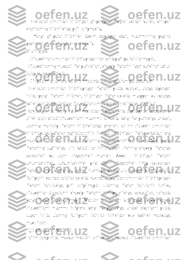 -   Boshqalar   tomonidan   bildirilgan   g‘oya   (yoki   fikr)lar   ustidan   kulish,   kinoyali
sharhlarning bildirilishiga yo‘l  qo‘ymaslik;
-     Yangi   g‘oyalar   bildirilish   davom   etayotgan   ekan,   muammoning   yagona
yechimini e’lon qilishga shoshilmaslik.
Shuningdek:
-  O‘quvchilar tomonidan bildirilayotgan har qanday g‘oya baholanmaydi;
-O‘quvchilarning mustaqil fikr yuritishlari, shaxsiy fikrlarini ilgari surishlari uchun
qulay muhit yaratiladi;
-  G‘oyalarning turlicha va ko‘p miqdorda bo‘lishiga ahamiyat qaratiladi.
-Boshqalar   tomonidan   bildirilayotgan   fikrlarni   yodda   saqlash,   ularga   tayangan
holda   yangi   fikrlarni   bildirish,   bildirilgan   fikrlar   asosida   muayyan   xulosalarga
kelish kabi harakatlarning o‘quvchilar tomonidan sodir etilishiga erishiladi.
Dars jarayonida “Aqliy hujum” metodidan foydalanishda quyidagi qoidalarga amal
qilish   talab   etiladi:O‘quvchilarni   muammo   doirasida   keng   fikr   yuritishga   undash,
ularning   mantiqiy   fikrlarni   bildirishlariga   erishish.Har   bir   o‘quvchi   tomonidan
bildirilayotgan   fikrlar   rag‘batlantirilib   boriladi.   Bildirilgan   fikrlar   orasidan   eng
maqbullari   tanlab   olinadi.   Fikrlarning   rag‘batlantirilishi   navbatdagi   yangi
fikrlarning   tug‘lishiga   olib   keladi.Har   bir   o‘quvchi   o‘zining   shaxsiy   fikrlariga
asoslanishi   va   ularni   o‘zgartirishi   mumkin.   Avval     bildirilgan   fikrlarni
umumlashtirish,   turkumlashtirish   yoki   ularni   o‘zgartirish   ilmiy   asoslangan
fikrlarning   shakllanishiga   zamin   hozirlaydi.Mashg‘ulot   jarayonida   o‘quvchilar
faoliyatini   standart   talablar   asosida   nazorat   qilish,   ular   tomonidan   bildirilayotgan
fikrlarni   baholashga   yo‘l   qo‘yilmaydi.   Ularning   fikrlari   baholanib   borilsa,
o‘quvchilar   diqqatlarini   shaxsiy   fikrlarini   himoya   qilishga   qaratadilar,   oqibatda
yangi   fikrlar   ilgari   surilmaydi.   Metodni   qo‘llashdan   ko‘zlangan   asosiy   maqsad
o‘quvchilarni   muammo   bo‘yicha   keng   fikr   yuritishga   undash   ekanligini   yodda
tutgan   holda   ularning   faoliyatini   baholab   borishdan   voz   kechish   maqsadga
muvofiqdir.
“QORA  QUTI” METODI
Ta’lim   jarayonida   mazkur   metodni   qo‘llashdan   maqsad   o‘quvchilar   tomonidan 