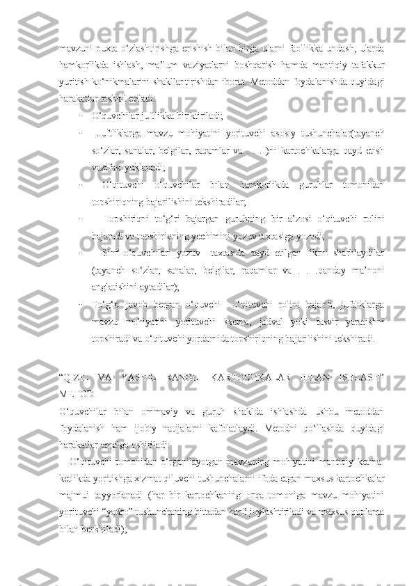 mavzuni   puxta  o‘zlashtirishga  erishish   bilan  birga   ularni  faollikka  undash,   ularda
hamkorlikda   ishlash,   ma’lum   vaziyatlarni   boshqarish   hamda   mantiqiy   tafakkur
yuritish ko‘nikmalarini shakllantirishdan iborat. Metoddan foydalanishda quyidagi
harakatlar tashkil etiladi:
- O‘quvchilar juftlikka biriktiriladi;
-   Juftliklarga   mavzu   mohiyatini   yorituvchi   asosiy   tushunchalar(tayanch
so‘zlar,   sanalar,   belgilar,   raqamlar   va   .   .   .   )ni   kartochkalarga   qayd   etish
vazifasi yuklanadi;
-   O‘qituvchi   o‘quvchilar   bilan   hamkorlikda   guruhlar   tomonidan
topshiriqning bajarilishini tekshiradilar;
-     Topshiriqni   to‘g‘ri   bajargan   guruhning   bir   a’zosi   o‘qituvchi   rolini
bajaradi va topshiriqning yechimini yozuv taxtasiga yozadi;
-     Sinf   o‘quvchilari   yozuv     taxtasida   qayd   etilgan   fikrni   sharhlaydilar
(tayanch   so‘zlar,   sanalar,   belgilar,   raqamlar   va   .   .   .qanday   ma’noni
anglatishini aytadilar);
- To‘g‘ri   javob   bergan   o‘quvchi     o‘qituvchi   rolini   bajarib,   juftliklarga
mavzu   mohiyatini   yorituvchi   sxema,   jadval   yoki   tasvir   yaratishni
topshiradi va o‘qituvchi yordamida topshiriqning bajarilishini tekshiradi.
“QIZIL   VA   YASHIL   RANGLI   KARTOCHKALAR   BILAN   ISHLASH”
METODI 
O‘quvchilar   bilan   ommaviy   va   guruh   shaklda   ishlashda   ushbu   metoddan
foydalanish   ham   ijobiy   natijalarni   kafolatlaydi.   Metodni   qo‘llashda   quyidagi
harakatlar amalga oshiriladi:
-     O‘qituvchi   tomonidan   o‘rganilayotgan   mavzuning   mohiyatini   mantiqiy   ketma-
ketlikda yoritishga xizmat qiluvchi tushunchalarni ifoda etgan maxsus kartochkalar
majmui   tayyorlanadi   (har   bir   kartochkaning   orqa   tomoniga   mavzu   mohiyatini
yorituvchi “yadro” tushunchaning bittadan harfi joylashtiriladi va maxsus qoplama
bilan berkitiladi); 