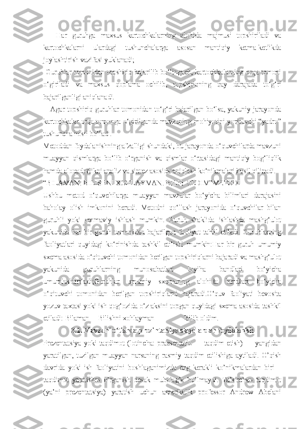 -     Har   guruhga   maxsus   kartochkalarning   alohida   majmusi   topshiriladi   va
kartochkalarni   ulardagi   tushunchalarga   asosan   mantiqiy   ketma-ketlikda
joylashtirish vazifasi yuklanadi;
-Guruhlar tomonidan topshiriq bajarilib bo‘lingach, kartochkalarning orqa tomoni
o‘giriladi   va   maxsus   qoplama   ochilib,   topshiriqning   qay   darajada   to‘g‘ri
bajarilganligi aniqlanadi.
-   Agar  topshiriq guruhlar  tomonidan to‘g‘ri bajarilgan bo‘lsa, yakuniy jarayonda
kartochkalar orqa tomonga o‘girilganda mavzuning mohiyotini yorituvchi “yadro”
tushuncha hosil bo‘ladi.
Metoddan foydalanishning afzalligi shundaki, bu jarayonda o‘quvchilarda mavzuni
muayyan   qismlarga   bo‘lib   o‘rganish   va   qismlar   o‘rtasidagi   mantiqiy   bog‘liqlik
hamda aloqadorlikni analiz va sintez asosida aniqlash ko‘nikmalari hosil qilinadi.
“BILAMAN. BILISHNI XOHLAYMAN. BILIB OLDIM”METODI
Ushbu   metod   o‘quvchilarga   muayyan   mavzular   bo‘yicha   bilimlari   darajasini
baholay   olish   imkonini   beradi.   Metodni   qo‘llash   jarayonida   o‘quvchilar   bilan
guruhli   yoki   ommaviy   ishlash   mumkin.   Guruh   shaklida   ishlashda   mashg‘ulot
yakunida   har   bir   guruh   tomonidan   bajarilgan   faoliyat   tahlil   etiladi.   Guruhlarning
faoliyatlari   quyidagi   ko‘rinishda   tashkil   etilishi   mumkin:Har   bir   guruh   umumiy
sxema asosida o‘qituvchi tomonidan berilgan topshiriqlarni bajaradi va mashg‘ulot
yakunida   guruhlarning   munosabatlari   loyiha   bandlari   bo‘yicha
umumlashtiriladi;Guruhlar   umumiy   sxemaning   alohida   bandlari   bo‘yicha
o‘qituvchi   tomonidan   berilgan   topshiriqlarni   bajaradi.O‘quv   faoliyati   bevosita
yozuv taxtasi yoki ish qog‘ozida o‘z aksini topgan quyidagi sxema asosida tashkil
etiladi: Bilaman Bilishni xohlayman        Bilib oldim.
3.2. Mavzuni	 o tishda	 prezintatsiya	 slaydlardan	 foydalanish	ʻ
Prezentatsiya   yoki   taqdimot   (lotincha:   praesentatio   —   taqdim   etish)   —   yangidan
yaratilgan,   tuzilgan   muayyan   narsaning   rasmiy   taqdim   etilishiga   aytiladi.   O’qish
davrida   yoki   ish   faoliyatini   boshlaganimizda   eng   kerakli   ko’nikmalardan   biri   –
taqdimot   yaratishni   o’rganish   desak   mubolag’a   bo’lmaydi.   Ta’sirchan   taqdimot
(ya’ni   prezentatsiya)   yaratish   uchun   amerikalik   professor   Andrew   Abelani 