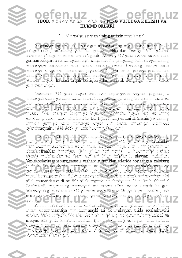 I BOB.	  MORAVIYA  	SALTANATI,	 U NING	 VUJUDGA	 KELISHI	 VA
HUKMDORLARI
1.1	
  Moraviya  	yaralashi ning	 tarixiy	  bosqichlari
Bogemiyaning   sharqida   joylashgan   moraviyaning   eng   qadimgi   aholisi   bular
bo‘lgan.kotini,   keltlarning   yana   bir   qabilasi.   Miloddan   avvalgi   15-10   yillarda
bularning o‘rniga germanlar ega bo‘lgan di  . Milodiy 567 yilda avarlar kelishi bilan
german xalqlari o'rta  dunaydan siqib chiqarildi. Bogemiyadagi kabi slavyanlarning
moraviyaga   kelishining   aniq   sanasi   noaniq;   ammo   8-asrning   oxiriga   kelib
moraviya   slavyanlar   tomonidan   joylashtirildi,   ular   hech   qanday   qabilani   tan
olmadilar,   ammo   morava   daryosidan   moraviyaliklarning   umumiy   nomini   oldilar.
Morava   daryosi   havzasi   orqali   boltiqbo'yidan   adriatik   dengiziga   muhim   savdo
yo'li rivojlangan.
Taxminan   796   yilda   buyuk   karl   avar   imperiyasini   vayron   qilganda,   u
moraviyaliklarni yordami uchun mukofotladi va ularga uning bir qismini berdi va
ular   undan   sovģa   sifatida   qabul   qildilar.   Shunday   qilib,   ular   o'zlarining   barcha
erlari   uchun   unga   bemalol   irodasiga   aylandilar.   Bundan   farqli   o'laroq,
mustaqillikka   erishgan   bogemiya   knyazlari   ko'pincha   buyuk   karl   va   uning
vorislariga qarshi urush olib bordilar. Lui I  (taqvodor) va  Lui II   (nemis   ) 9-asrning
birinchi   yarmiga   kelib   moraviya   knyaz   qo‘l   ostida   birlashgan   qirollikka
aylandi mojmir i  (  818-846 -  yillarda hukmronlik qilgan ).
Taxminan 833 mojmfr ilova qilingannitra viloyati (zamonaviy slovakiyaning
g'arbiy   qismi)   uning   domeniga.   Uning   vorisi   (846   yildan   keyin), rostislav
mamlakatni mustahkamladi va uni muvaffaqiyatli himoya qildi. Uning sharq bilan
aloqalari franklar   imperiyasi   (843   yildan   beri   nemis   Lui   hukmronligi   ostida)
siyosiy   mulohazalar   va   ilgari   surilishi   bilan   belgilandi.   slavyan   hududlari.
Yepiskoplariregensburg,passau   vasharqiy   franklar   erlarida   joylashgan   zalsburg
(birinchi   ikkitasi   hozir   germaniyada   va   uchinchisi   hozir   avstriyada)   markaziy
evropa   slavyanlarini   qabul   qilish   uchun   kurashdi,   ammo   faqat   cheklangan
muvaffaqiyatga erishdi. Salzburg Arxiyepiskopi nitradagi cherkovni taxminan 828
yilda   muqaddas   qildi   va   845   yilda   regensburg   chexiyadan   14   nafar   boshliqni   4
Cho'mdirdi,   mojmirning   moraviyasi   esa   passau   bilan   tez-tez   aloqada   bo'lgan.
Moraviyadagi missionerlar 860 yilgacha sezilarli muvaffaqiyatlarga erishdilar; tosh
cherkovlar   mikulchitse   va   boshqa   joylarda   nasroniylarning   ibodat   joylari   sifatida
qurilgan.
Ammo   rostislav   lotin   tilida   so'zlashuvchi   frank   ruhoniylaridan   norozi   bo'lib,
undan   so'radi .vizantiya   imperatori maykl   IIi   uchun slavyan   tilida   so'zlashuvchi
voizlar.   Makedoniyalik   ikki   aka-uka   boshchiligidagi   bir   guruh   ruhoniylar, kiril   va
metyus   863   yilda   konstantinopoldan   (hozirgi   istanbul)   kelishgan.   Ular   nafaqat
slavyan   tilida,   ya'ni   eski   cherkov   slavyan   tilida   va'z   qilishgan,   balki   nasroniy
bitiklarining   ba'zi   qismlarini   o'sha   tilga   tarjima   qilganlar   va   ularni   ilohiy
xizmatlarda ishlatishgan. 