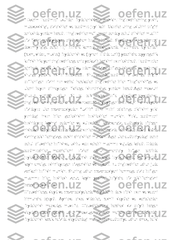 “Ekstrim   Taqdimot”   usulidan   foydalanishimiz   mumkin.Tinglovchilarning   yoshi,
mutaxassisligi,   qiziqishlari   va   taqdimot   joyi   kabi   faktorlar   uning   uslubini   to’g’ri
tanlashda yordam beradi. Tinglovchilar ma’lumotni qanday qabul qilishlari muallif
o’z fikrini qanday bayon qilishga ham bog’liq bo’ladi. Slaydlar sonini taqdimotni
davomiyligiga   qarab   iloji   boricha   kamroq   qilish,   ularda   multimedia   fayllaridan
(rasm, video, musiqa) foydalanish va (oynani oldida turib) yetarlicha tayyorgarlik
ko’rish hikoyani tinglovchilarga aniq yetkazib berishni osonlashtiradi. Taqdimotlar
tajribada   qancha   ko’p   qo’llanilsa,   odamda   o’ziga   bo’lgan   ishonchi   va   mahorati
shunga   yarasha   oshib   boraveradi.   Shu   qatorda   taqdimot   qiluvchiga   to’g’ri
qo’llanilgan   o’zini   non-verbal   harakatlari   tinglovchilar   bilan   “bog’lanish”ga   va
ularni   bayon   qilinayotgan   fikrlarga   ishontirishga   yordam   beradi.Agar   mavzuni
chuqur   yoritish   uchun   50   ta   tafsilotlarga   to’la   slaydlar   tayyorlansa,
tinglovchilarning ichida ko’proq kontseptual o’ylaydiganlar bo’lsa, 11-chi slaydni
o’zidayoq   ular   prezentatsiyadan   “uzilib”   qolib   mobil   telefonga   tikilishni   yoki
yonidagi   inson   bilan   gaplashishni   boshlashlari   mumkin.   Yoki,   taqdimotni
boshidayoq   keyingi   qadamlar   va   xulosalarni   keltirsangiz,   auditoriyda   o’tirgan
nisbatan   ehtiyotkorroq   bo’lgan   insonlar   fikrlaringizda   shoshqaloqlikni   ko’rib
sizning takliflaringizga qarshi  chiqishlari mumkin. Agar ular auditoriyadagi qaror
qabul   qiluvchilar   bo’lishsa,   ushbu   xato   sababli   muammo   vujudga   keladi.   Odatda
taqdimotchilar   materiallarni   o’zlari   uchun   mantiqiy   bo’lgan   tartibda
joylashtiradilar.   Masalan,   oldin   kirish   qismi,   keyin   loyiha   haqida   ma’lumotlar,
keyin   amalga   oshirilayotgan   o’zgarishlar   va   hokazo.   Bu   tinglovchilar   uchun   juda
zerikarli bo’lishi mumkin. Shuning uchun prezentatsiyani hammaga qiziq bo’lgan
muammo   bilan   boshlash   zarur,   keyin   yechimi   bo’yicha   o’z   takliflaringizni
berganingiz ma qul. ʼ
O quvchilarga   slayd   va   prezentatsiyalardan   foydalanib   dars   o tish   oson   va   vaqtni	
ʻ ʻ
birmuncha   tejaydi.   Ayniqsa   qisqa   videolar,   rasmli   slaydlar   va   xaritalardan
foydalanish   maqsadga   muvofiq.   O quvchilarning   barchasi   siz   qo yib   bergan	
ʻ ʻ
slaydga   e tibor   qilishi   uchun   mavzuga   qiziqarli   ma lumotlar   va   faktlardan	
ʼ ʼ
foydalanish   kerak.Ba’zida   slaydlardagi   ma’lumotlar   auditoriya   uchun   emas,   balki 