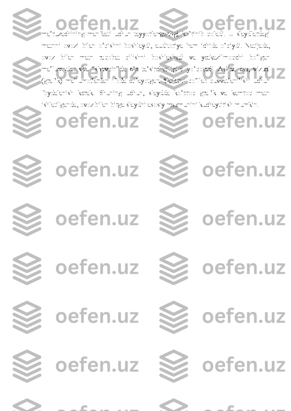 ma’ruzachining   manfaati   uchun   tayyorlanganligi   ko’rinib   qoladi.   U   slaydlardagi
matnni   ovozi   bilan   o’qishni   boshlaydi,   auditoriya   ham   ichida   o’qiydi.   Natijada,
ovoz   bilan   matn   raqobat   qilishni   boshlashadi   va   yetkazilmoqchi   bo’lgan
ma’lumotlar   shu   “shovqin”da   o’z   ta’sirchanligini   yo’qotadi.   Aslida   esa,   vizual
(grafik)   ma’lumotlardan   ifoda   etilayotgan   fikrlarni   qo’llab-quvvatlanilishi   uchun
foydalanish   kerak.   Shuning   uchun,   slaydda   ko’proq   grafik   va   kamroq   matn
ishlatilganda, ovoz bilan birga slaydni asosiy mazmunini kuchaytirish mumkin.  