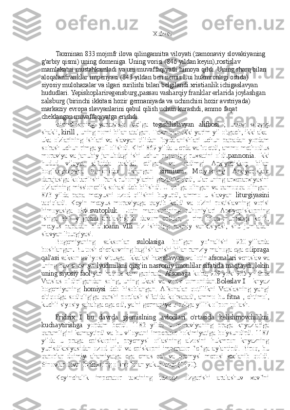 Xulosa
Taxminan 833 mojmfr ilova qilingannitra viloyati (zamonaviy slovakiyaning 
g'arbiy qismi) uning domeniga. Uning vorisi (846 yildan keyin), rostislav  
mamlakatni mustahkamladi va uni muvaffaqiyatli himoya qildi. Uning sharq bilan 
aloqalari franklar  imperiyasi (843 yildan beri nemis Lui hukmronligi ostida) 
siyosiy mulohazalar va ilgari surilishi bilan belgilandi. xristianlik  ichiga slavyan  
hududlari.  Yepiskoplariregensburg,passau vasharqiy franklar erlarida joylashgan 
zalsburg  (birinchi ikkitasi hozir germaniyada va uchinchisi hozir avstriyada) 
markaziy evropa slavyanlarini qabul qilish uchun kurashdi, ammo faqat 
cheklangan muvaffaqiyatga erishdi.
Birinchisining   yaratilishi   kirilga   tegishli slavyan   alifbosi   ;   uning   so'nggi
shakli,  kirill  , uning nomi bilan atalgan. Taxminan ikki yarim yil o'tgach, ikki aka-
uka   o'zlarining   ishlari   va   slavyan   tilidan   foydalanishlari   uchun   papadan   yordam
so'rash uchun rimga yo'l olishdi. Kiril 869 yilda u erda vafot etdi, ammo methodius
moraviya va janubiy janubdagi  ishi  uchun papaning ruxsatini  oldi .pannonia . Ikki
hudud   viloyat   sifatida   tashkil   etilgan   va   qadimgi   Arxiyepiskop   bilan
bog'langanpapa   tomonidan   tiklangan   sirmium.   M etyusning   Arxiyepiskop
darajasiga ko'tarilishi frank ruhoniylarini g'azablantirdi, ular uning arxeparxiyasini
o'zlarining missionerlik sohasi deb bilishdi. U qo'lga olingan va qamoqqa olingan.
873   yilda   papa   metyusni   ozod   qilishni   buyurdi,   ammo   u   slavyan   liturgiyasini
taqiqladi.   Keyin   metyus   moraviyaga   qaytib   keldi   va   o'zini   rostislavning   vorisi
himoyasiga   oldi. svatopluk .   Lotin   marosimining   ruhoniylari   Arxiyepiskopning
ishiga   880   yilgacha   aralashishda   davom   etdilar,   u   rim   bilan   murosaga   kelib,
metyus   papadan   oldi. ioann   vIIi   o'z   ishining   rasmiy   sanktsiyasi,   shu   jumladan
slavyan liturgiyasi.
Bogemiyaning   saksonlar   sulolasiga   bo‘lgan   yo‘nalishi   920-yillarda
boshlangan .   Bu tosh cherkovning bag'ishlanishi bilan ramziy ma'noga ega ed ipraga
qal'asi  sakson avliyosi vitusga. Ikkalasi ham slavyan  va lotin  afsonalari  ventslav va
uning buvisi avliyo  lyudmilani   qizg'in  nasroniy imonlilar sifatida maqtaydi, lekin
uning siyosiy faol iyati haqida kam gapiradi.  Afsonaga   ko'ra, 929 yoki 935 yillarda
Vatslas   o'ldirilgandan   so'ng,   uning   ukasi   va   vorisi   tomonidan. Boleslav   I   -   knyaz
bogemiyaning   homiysi   deb   hisoblangan.   Afsonalar   qotillikni   Vatslasning   yangi
e'tiqodga   sodiqligiga   qarshi   portlash   sifatida   ko'rsatadi,   ammo   bu   fitna   ,   ehtimol,
kuchli siyosiy sababga ega edi, ya'ni germaniya qiroliga yillik o'lpon to'lash.
Fridrix   I   bu   davrda   pjemislning   avlodlari   o'rtasida   kelishmovchilikni
kuchaytirishga   yordam   berdi.   1182   yilda   u   moraviyaning   praga   knyazlariga
qaramligini kamaytirdi va bu viloyatni imperator hokimiyatiga bo'ysundirdi. 1187
yilda   u   praga   episkopini,   pryemysl   oilasining   a'zosini   hukmron   knyazning
yurisdiktsiyasidan   ozod   qildi   va   episkopni   imperator   fiefiga   aylantirdi.   Biroq,   bu
qarorlar   doimiy   ahamiyatga   ega   emas   edi   va   premysl   merosi   saqlanib   qoldi.
Sinovlar davri fridrixning o'limi bilan yakunlandi (1190).
Keyinchalik   imperator   taxtining   tez-tez   o'zgarishi   aralashuv   xavfini 