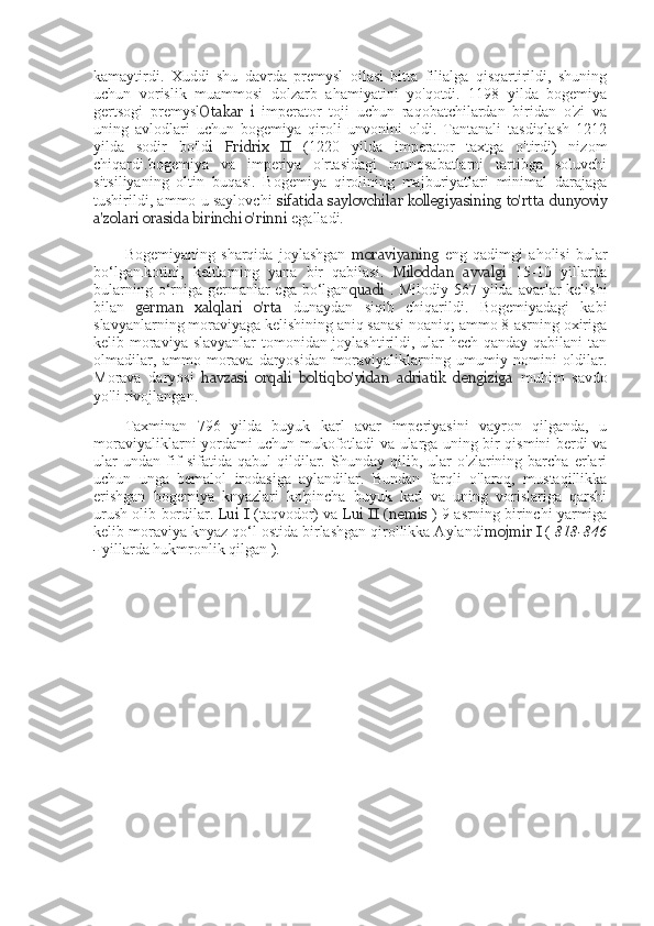 kamaytirdi.   Xuddi   shu   davrda   premysl   oilasi   bitta   filialga   qisqartirildi,   shuning
uchun   vorislik   muammosi   dolzarb   ahamiyatini   yo'qotdi.   1198   yilda   bogemiya
gertsogi   premysl Otakar   i   imperator   toji   uchun   raqobatchilardan   biridan   o'zi   va
uning   avlodlari   uchun   bogemiya   qiroli   unvonini   oldi.   Tantanali   tasdiqlash   1212
yilda   sodir   bo'ld i   Fridrix   II   (1220   yilda   imperator   taxtga   o'tirdi)   nizom
chiqardi.bogemiya   va   imperiya   o'rtasidagi   munosabatlarni   tartibga   soluvchi
sitsiliyaning   oltin   buqasi.   Bogemiya   qirolining   majburiyatlari   minimal   darajaga
tushirildi, ammo u saylovchi   sifatida saylovchilar kollegiyasining to'rtta dunyoviy
a'zolari orasida birinchi o'rinni  egalladi.
Bogemiyaning   sharqida   joylashgan   moraviyaning   eng   qadimgi   aholisi   bular
bo‘lgan.kotini,   keltlarning   yana   bir   qabilasi.   Miloddan   avvalgi   15-10   yillarda
bularning o‘rniga germanlar  ega bo‘lgan quadi   . Milodiy 567 yilda avarlar kelishi
bilan   german   xalqlari   o'rta   dunaydan   siqib   chiqarildi.   Bogemiyadagi   kabi
slavyanlarning moraviyaga kelishining aniq sanasi noaniq; ammo 8-asrning oxiriga
kelib moraviya slavyanlar tomonidan joylashtirildi, ular  hech qanday qabilani tan
olmadilar,   ammo   morava   daryosidan   moraviyaliklarning   umumiy   nomini   oldilar.
Morava   daryosi   havzasi   orqali   boltiqbo'yidan   adriatik   dengiziga   muhim   savdo
yo'li rivojlangan.
Taxminan   796   yilda   buyuk   karl   avar   imperiyasini   vayron   qilganda,   u
moraviyaliklarni yordami uchun mukofotladi va ularga uning bir qismini berdi va
ular   undan   fif   sifatida   qabul   qildilar.   Shunday   qilib,   ular   o'zlarining   barcha   erlari
uchun   unga   bemalol   irodasiga   aylandilar.   Bundan   farqli   o'laroq,   mustaqillikka
erishgan   bogemiya   knyazlari   ko'pincha   buyuk   karl   va   uning   vorislariga   qarshi
urush olib bordilar.  Lui I  (taqvodor) va  Lui II   (nemis   ) 9-asrning birinchi yarmiga
kelib moraviya knyaz qo‘l ostida birlashgan qirollikka Aylandi mojmir I  (  818-846
-  yillarda hukmronlik qilgan ). 