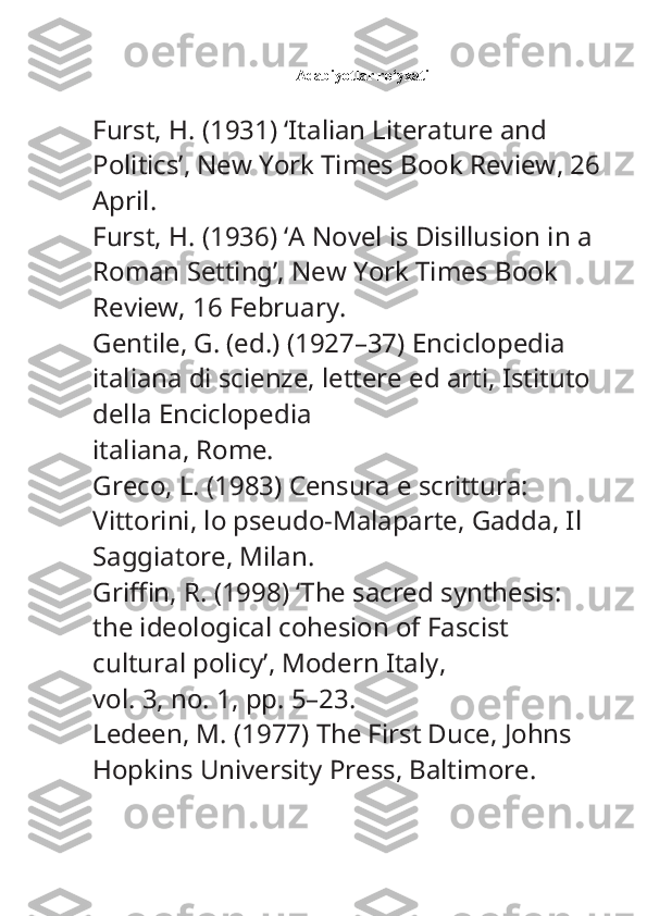 Adabiyotlar ro‘yxati
Furst, H. (1931) ‘Italian Literature and 
Politics’,  New York Times Book Review , 26
April.
Furst, H. (1936) ‘A Novel is Disillusion in a 
Roman Setting’,  New York Times Book 
Review , 16 February.
Gentile, G. (ed.) (1927–37)  Enciclopedia 
italiana di scienze, lettere ed arti , Istituto 
della Enciclopedia
italiana, Rome.
Greco, L. (1983)  Censura e scrittura: 
Vittorini, lo pseudo-Malaparte, Gadda , Il 
Saggiatore, Milan.
Griffin, R. (1998) ‘The sacred synthesis: 
the ideological cohesion of Fascist 
cultural policy’,  Modern Italy ,
vol. 3, no. 1, pp. 5–23.
Ledeen, M. (1977)  The First Duce , Johns 
Hopkins University Press, Baltimore. 