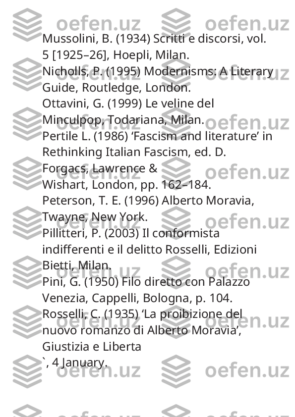 Mussolini, B. (1934)  Scritti e discorsi , vol. 
5 [1925–26], Hoepli, Milan.
Nicholls, P. (1995)  Modernisms: A Literary
Guide , Routledge, London.
Ottavini, G. (1999)  Le veline del 
Minculpop , Todariana, Milan.
Pertile L. (1986) ‘Fascism and literature’ in
Rethinking Italian Fascism , ed. D. 
Forgacs, Lawrence &
Wishart, London, pp. 162–184.
Peterson, T. E. (1996)  Alberto Moravia , 
Twayne, New York.
Pillitteri, P. (2003)  Il conformista 
indifferenti e il delitto Rosselli , Edizioni 
Bietti, Milan.
Pini, G. (1950)  Filo diretto con Palazzo 
Venezia , Cappelli, Bologna, p. 104.
Rosselli, C. (1935) ‘La proibizione del 
nuovo romanzo di Alberto Moravia’, 
Giustizia e Liberta
` , 4 January. 