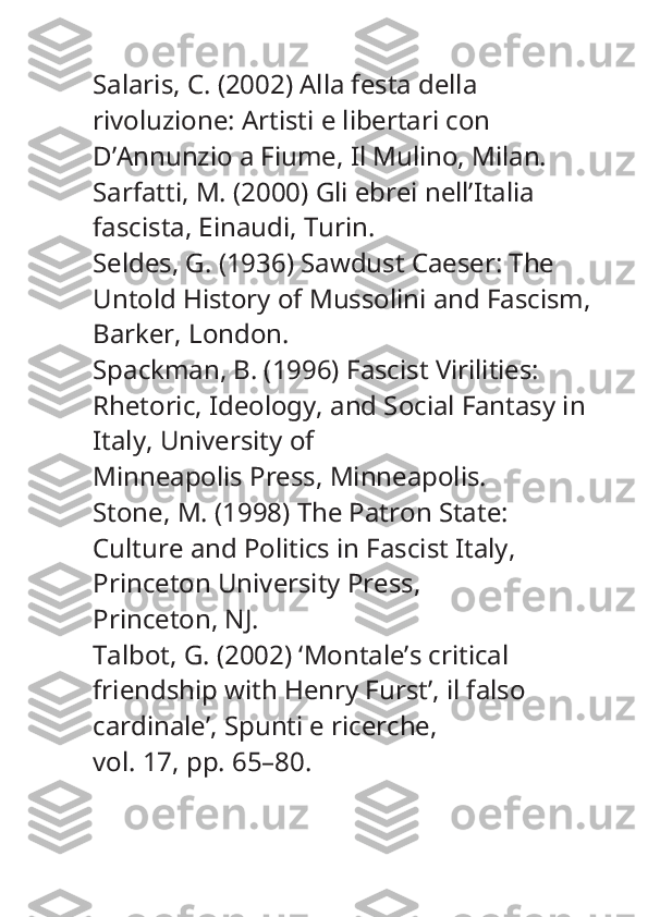 Salaris, C. (2002)  Alla festa della 
rivoluzione: Artisti e libertari con 
D’Annunzio a Fiume , Il Mulino, Milan.
Sarfatti, M. (2000)  Gli ebrei nell’Italia 
fascista , Einaudi, Turin.
Seldes, G. (1936)  Sawdust Caeser: The 
Untold History of Mussolini and Fascism , 
Barker, London.
Spackman, B. (1996)  Fascist Virilities: 
Rhetoric, Ideology, and Social Fantasy in 
Italy , University of
Minneapolis Press, Minneapolis.
Stone, M. (1998)  The Patron State: 
Culture and Politics in Fascist Italy , 
Princeton University Press,
Princeton, NJ.
Talbot, G. (2002) ‘Montale’s critical 
friendship with Henry Furst’,  il falso 
cardinale’, Spunti e ricerche ,
vol. 17, pp. 65–80. 