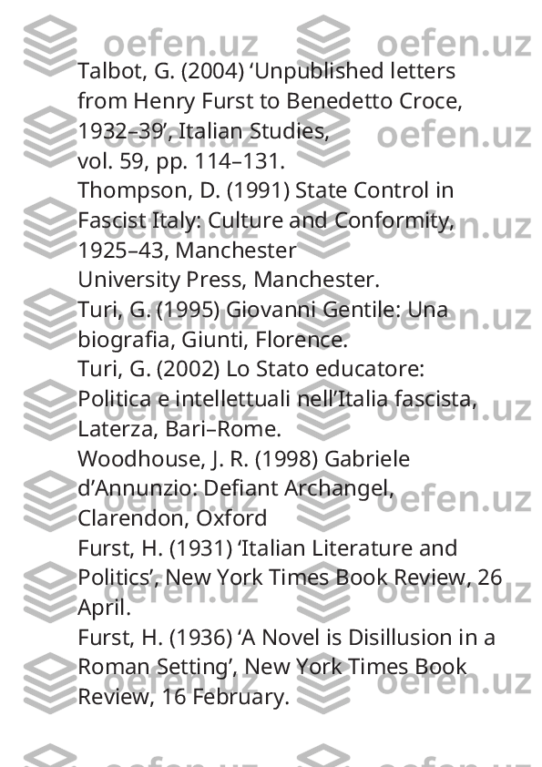 Talbot, G. (2004) ‘Unpublished letters 
from Henry Furst to Benedetto Croce, 
1932–39’,  Italian Studies ,
vol. 59, pp. 114–131.
Thompson, D. (1991)  State Control in 
Fascist Italy: Culture and Conformity, 
1925–43 , Manchester
University Press, Manchester.
Turi, G. (1995)  Giovanni Gentile: Una 
biografia , Giunti, Florence.
Turi, G. (2002)  Lo Stato educatore: 
Politica e intellettuali nell’Italia fascista , 
Laterza, Bari–Rome.
Woodhouse, J. R. (1998)  Gabriele 
d’Annunzio: Defiant Archangel , 
Clarendon, Oxford
Furst, H. (1931) ‘Italian Literature and 
Politics’,  New York Times Book Review , 26
April.
Furst, H. (1936) ‘A Novel is Disillusion in a 
Roman Setting’,  New York Times Book 
Review , 16 February. 