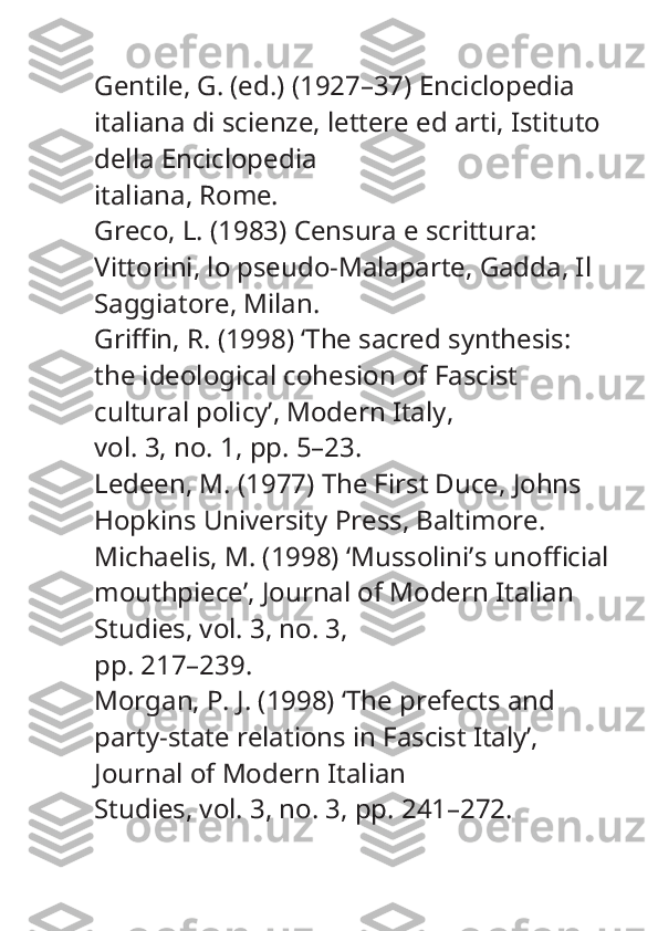 Gentile, G. (ed.) (1927–37)  Enciclopedia 
italiana di scienze, lettere ed arti , Istituto 
della Enciclopedia
italiana, Rome.
Greco, L. (1983)  Censura e scrittura: 
Vittorini, lo pseudo-Malaparte, Gadda , Il 
Saggiatore, Milan.
Griffin, R. (1998) ‘The sacred synthesis: 
the ideological cohesion of Fascist 
cultural policy’,  Modern Italy ,
vol. 3, no. 1, pp. 5–23.
Ledeen, M. (1977)  The First Duce , Johns 
Hopkins University Press, Baltimore.
Michaelis, M. (1998) ‘Mussolini’s unofficial
mouthpiece’,  Journal of Modern Italian 
Studies , vol. 3, no. 3,
pp. 217–239.
Morgan, P. J. (1998) ‘The prefects and 
party-state relations in Fascist Italy’, 
Journal of Modern Italian
Studies , vol. 3, no. 3, pp. 241–272. 