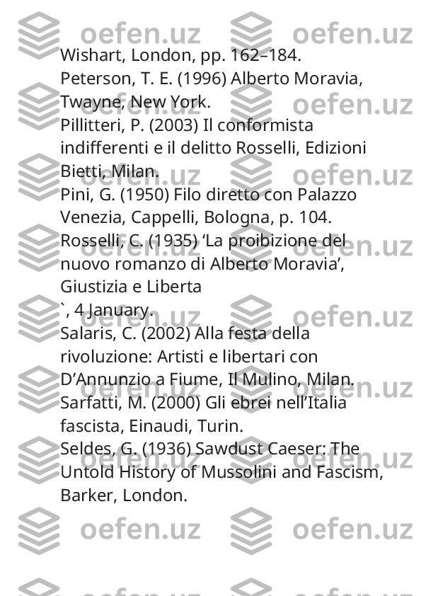 Wishart, London, pp. 162–184.
Peterson, T. E. (1996)  Alberto Moravia , 
Twayne, New York.
Pillitteri, P. (2003)  Il conformista 
indifferenti e il delitto Rosselli , Edizioni 
Bietti, Milan.
Pini, G. (1950)  Filo diretto con Palazzo 
Venezia , Cappelli, Bologna, p. 104.
Rosselli, C. (1935) ‘La proibizione del 
nuovo romanzo di Alberto Moravia’, 
Giustizia e Liberta
` , 4 January.
Salaris, C. (2002)  Alla festa della 
rivoluzione: Artisti e libertari con 
D’Annunzio a Fiume , Il Mulino, Milan.
Sarfatti, M. (2000)  Gli ebrei nell’Italia 
fascista , Einaudi, Turin.
Seldes, G. (1936)  Sawdust Caeser: The 
Untold History of Mussolini and Fascism , 
Barker, London. 