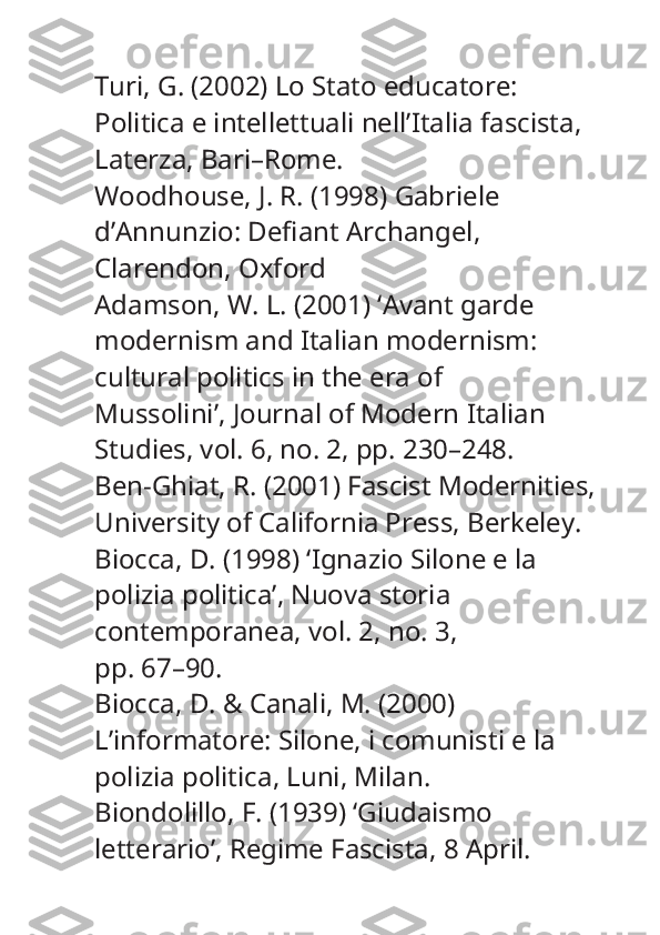 Turi, G. (2002)  Lo Stato educatore: 
Politica e intellettuali nell’Italia fascista , 
Laterza, Bari–Rome.
Woodhouse, J. R. (1998)  Gabriele 
d’Annunzio: Defiant Archangel , 
Clarendon, Oxford
Adamson, W. L. (2001) ‘Avant garde 
modernism and Italian modernism: 
cultural politics in the era of
Mussolini’,  Journal of Modern Italian 
Studies , vol. 6, no. 2, pp. 230–248.
Ben-Ghiat, R. (2001)  Fascist Modernities , 
University of California Press, Berkeley.
Biocca, D. (1998) ‘Ignazio Silone e la 
polizia politica’,  Nuova storia 
contemporanea , vol. 2, no. 3,
pp. 67–90.
Biocca, D. & Canali, M. (2000) 
L’informatore: Silone, i comunisti e la 
polizia politica , Luni, Milan.
Biondolillo, F. (1939) ‘Giudaismo 
letterario’,  Regime Fascista , 8 April. 