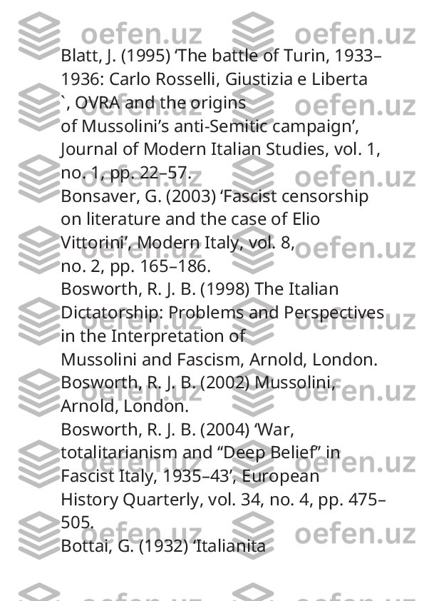 Blatt, J. (1995) ‘The battle of Turin, 1933–
1936: Carlo Rosselli,  Giustizia e Liberta
` , OVRA and the origins
of Mussolini’s anti-Semitic campaign’, 
Journal of Modern Italian Studies , vol. 1, 
no. 1, pp. 22–57.
Bonsaver, G. (2003) ‘Fascist censorship 
on literature and the case of Elio 
Vittorini’,  Modern Italy , vol. 8,
no. 2, pp. 165–186.
Bosworth, R. J. B. (1998)  The Italian 
Dictatorship: Problems and Perspectives 
in the Interpretation of
Mussolini and Fascism , Arnold, London.
Bosworth, R. J. B. (2002)  Mussolini , 
Arnold, London.
Bosworth, R. J. B. (2004) ‘War, 
totalitarianism and ‘‘Deep Belief’’ in 
Fascist Italy, 1935–43’,  European
History Quarterly , vol. 34, no. 4, pp. 475–
505.
Bottai, G. (1932) ‘Italianita 