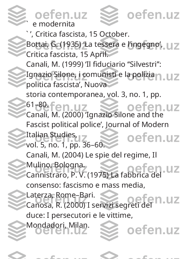 ` e modernita
` ’,  Critica fascista , 15 October.
Bottai, G. (1935) ‘La tessera e l’ingegno’, 
Critica fascista , 15 April.
Canali, M. (1999) ‘Il fiduciario ‘‘Silvestri’’: 
Ignazio Silone, i comunisti e la polizia 
politica fascista’,  Nuova
storia contemporanea , vol. 3, no. 1, pp. 
61–80.
Canali, M. (2000) ‘Ignazio Silone and the 
Fascist political police’,  Journal of Modern
Italian Studies ,
vol. 5, no. 1, pp. 36–60.
Canali, M. (2004)  Le spie del regime , Il 
Mulino, Bologna.
Cannistraro, P. V. (1975)  La fabbrica del 
consenso: fascismo e mass media , 
Laterza, Rome–Bari.
Canosa, R. (2000)  I servizi segreti del 
duce: I persecutori e le vittime , 
Mondadori, Milan. 