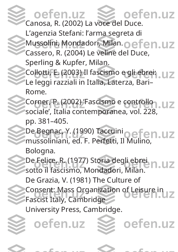 Canosa, R. (2002)  La voce del Duce. 
L’agenzia Stefani: l’arma segreta di 
Mussolini , Mondadori, Milan.
Cassero, R. (2004)  Le veline del Duce , 
Sperling & Kupfer, Milan.
Collotti, E. (2003)  Il fascismo e gli ebrei: 
Le leggi razziali in Italia , Laterza, Bari–
Rome.
Corner, P. (2002) ‘Fascismo e controllo 
sociale’,  Italia contemporanea , vol. 228, 
pp. 381–405.
De Begnac, Y. (1990)  Taccuini 
mussoliniani , ed. F. Perfetti, Il Mulino, 
Bologna.
De Felice, R. (1977)  Storia degli ebrei 
sotto il fascismo , Mondadori, Milan.
De Grazia, V. (1981)  The Culture of 
Consent: Mass Organization of Leisure in
Fascist Italy , Cambridge
University Press, Cambridge. 