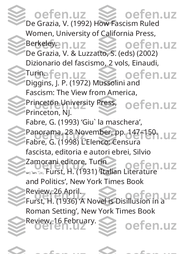 De Grazia, V. (1992)  How Fascism Ruled 
Women , University of California Press, 
Berkeley.
De Grazia, V. & Luzzatto, S. (eds) (2002) 
Dizionario del fascismo , 2 vols, Einaudi, 
Turin.
Diggins, J. P. (1972)  Mussolini and 
Fascism: The View from America , 
Princeton University Press,
Princeton, NJ.
Fabre, G. (1993) ‘Giu` la maschera’, 
Panorama , 28 November, pp. 147–150.
Fabre, G. (1998)  L’Elenco: Censura 
fascista, editoria e autori ebrei , Silvio 
Zamorani editore, Turin
wefwsfdsa   Furst, H. (1931) ‘Italian Literature 
and Politics’,  New York Times Book 
Review , 26 April.
Furst, H. (1936) ‘A Novel is Disillusion in a 
Roman Setting’,  New York Times Book 
Review , 16 February. 