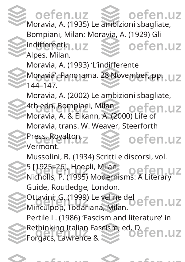 Moravia, A. (1935)  Le ambizioni sbagliate ,
Bompiani, Milan; Moravia, A. (1929)  Gli 
indifferenti ,
Alpes, Milan.
Moravia, A. (1993) ‘L’indifferente 
Moravia’,  Panorama , 28 November, pp. 
144–147.
Moravia, A. (2002)  Le ambizioni sbagliate,
4th edn, Bompiani, Milan.
Moravia, A. & Elkann, A. (2000)  Life of 
Moravia , trans. W. Weaver, Steerforth 
Press, Royalton,
Vermont.
Mussolini, B. (1934)  Scritti e discorsi , vol. 
5 [1925–26], Hoepli, Milan.
Nicholls, P. (1995)  Modernisms: A Literary
Guide , Routledge, London.
Ottavini, G. (1999)  Le veline del 
Minculpop , Todariana, Milan.
Pertile L. (1986) ‘Fascism and literature’ in
Rethinking Italian Fascism , ed. D. 
Forgacs, Lawrence & 