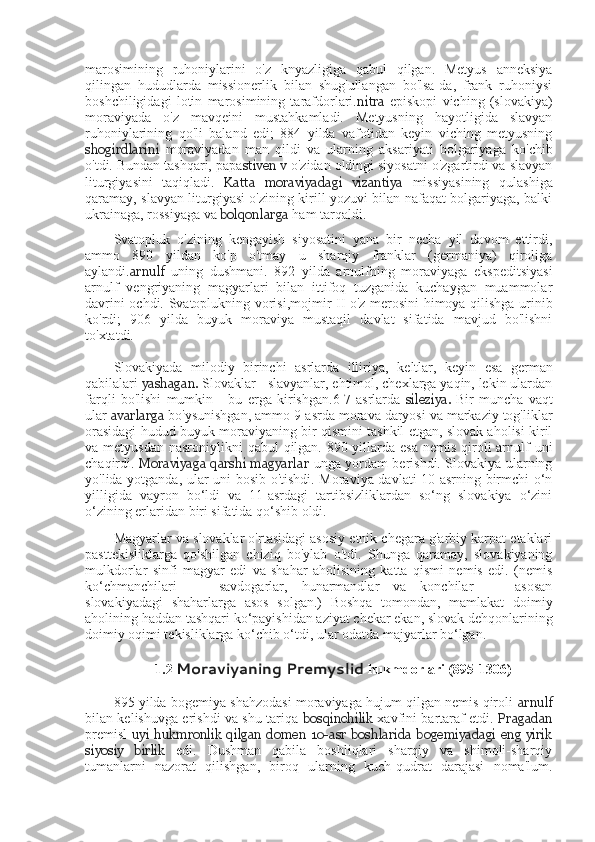 marosimining   ruhoniylarini   o'z   knyazligiga   qabul   qilgan.   Metyus   anneksiya
qilingan   hududlarda   missionerlik   bilan   shug'ullangan   bo'lsa-da,   frank   ruhoniysi
boshchiligidagi   lotin   marosimining   tarafdorlari. nitra   episkopi   viching   (slovakiya)
moraviyada   o'z   mavqeini   mustahkamladi.   Metyusning   hayotligida   slavyan
ruhoniylarining   qo'li   baland   edi;   884   yilda   vafotidan   keyin   viching   metyusning
shogirdlarini   moraviyadan   man   qildi   va   ularning   aksariyati   bolgariyaga   ko'chib
o'tdi. Bundan tashqari, papa stiven v  o'zidan oldingi siyosatni o'zgartirdi va slavyan
liturgiyasini   taqiqladi.   Katta   moraviyadagi   vizantiya   missiyasining   qulashiga
qaramay, slavyan liturgiyasi o'zining kirill yozuvi bilan nafaqat bolgariyaga, balki
ukrainaga, rossiyaga va  bolqonlarga  ham tarqaldi.
Svatopluk   o'zining   kengayish   siyosatini   yana   bir   necha   yil   davom   ettirdi,
ammo   890   yildan   ko'p   o'tmay   u   sharqiy   franklar   (germaniya)   qiroliga
aylandi. arnulf   uning   dushmani.   892   yilda   arnulfning   moraviyaga   ekspeditsiyasi
arnulf   vengriyaning   magyarlari   bilan   ittifoq   tuzganida   kuchaygan   muammolar
davrini ochdi. Svatoplukning vorisi,mojmir II o'z merosini himoya qilishga urinib
ko'rdi;   906   yilda   buyuk   moraviya   mustaqil   davlat   sifatida   mavjud   bo'lishni
to'xtatdi.
Slovakiyada   milodiy   birinchi   asrlarda   illiriya,   keltlar,   keyin   esa   german
qabilalari  yashagan.  Slovaklar - slavyanlar, ehtimol, chexlarga yaqin, lekin ulardan
farqli   bo'lishi   mumkin   -   bu   erga   kirishgan.6-7-asrlarda   sileziya.   Bir   muncha   vaqt
ular  avarlarga  bo'ysunishgan, ammo 9-asrda morava daryosi va markaziy tog'liklar
orasidagi hudud buyuk moraviyaning bir qismini tashkil etgan, slovak aholisi kiril
va metyusdan  nasroniylikni  qabul  qilgan.  890-yillarda esa  nemis qiroli  arnulf  uni
chaqirdi.   Moraviyaga qarshi magyarlar   unga yordam berishdi. Slovakiya ularning
yo'lida yotganda, ular uni bosib o'tishdi. Moraviya davlati 10-asrning birmchi o‘n
yilligida   vayron   bo‘ldi   va   11-asrdagi   tartibsizliklardan   so‘ng   slovakiya   o‘zini
o‘zining erlaridan biri sifatida qo‘shib oldi.
Magyarlar va slovaklar o'rtasidagi asosiy etnik chegara g'arbiy karpat etaklari
pasttekisliklarga   qo'shilgan   chiziq   bo'ylab   o'tdi.   Shunga   qaramay,   slovakiyaning
mulkdorlar   sinfi   magyar   edi   va   shahar   aholisining   katta   qismi   nemis   edi.   (nemis
ko‘chmanchilari   —   savdogarlar,   hunarmandlar   va   konchilar   —   asosan
slovakiyadagi   shaharlarga   asos   solgan.)   Boshqa   tomondan,   mamlakat   doimiy
aholining haddan tashqari ko‘payishidan aziyat chekar ekan, slovak dehqonlarining
doimiy oqimi tekisliklarga ko‘chib o‘tdi, ular odatda majyarlar bo‘lgan. 
1.2  Moraviyaning Premyslid  	hukmdorlari	 (895-1306)
895 yilda bogemiya shahzodasi moraviyaga hujum qilgan nemis qiroli   arnulf
bilan kelishuvga erishdi va shu tariqa   bosqinchilik   xavfini bartaraf etdi.   Pragadan
premisl   uyi hukmronlik  qilgan  domen  10-asr  boshlarida  bogemiyadagi  eng  yirik
siyosiy   birlik   edi.   Dushman   qabila   boshliqlari   sharqiy   va   shimoli-sharqiy
tumanlarni   nazorat   qilishgan,   biroq   ularning   kuch-qudrat   darajasi   noma'lum. 