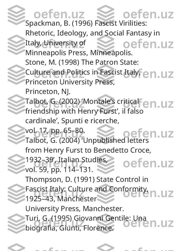 Spackman, B. (1996)  Fascist Virilities: 
Rhetoric, Ideology, and Social Fantasy in 
Italy , University of
Minneapolis Press, Minneapolis.
Stone, M. (1998)  The Patron State: 
Culture and Politics in Fascist Italy , 
Princeton University Press,
Princeton, NJ.
Talbot, G. (2002) ‘Montale’s critical 
friendship with Henry Furst’,  il falso 
cardinale’, Spunti e ricerche ,
vol. 17, pp. 65–80.
Talbot, G. (2004) ‘Unpublished letters 
from Henry Furst to Benedetto Croce, 
1932–39’,  Italian Studies ,
vol. 59, pp. 114–131.
Thompson, D. (1991)  State Control in 
Fascist Italy: Culture and Conformity, 
1925–43 , Manchester
University Press, Manchester.
Turi, G. (1995)  Giovanni Gentile: Una 
biografia , Giunti, Florence. 