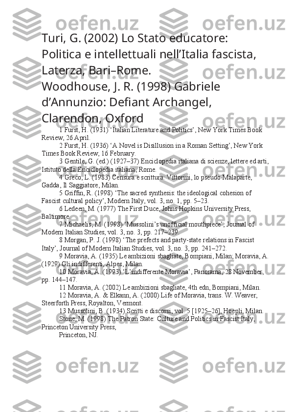 Turi, G. (2002)  Lo Stato educatore: 
Politica e intellettuali nell’Italia fascista , 
Laterza, Bari–Rome.
Woodhouse, J. R. (1998)  Gabriele 
d’Annunzio: Defiant Archangel , 
Clarendon, Oxford
1 Furst, H. (1931) ‘Italian Literature and Politics’, New York Times Book 
Review, 26 April.
2 Furst, H. (1936) ‘A Novel is Disillusion in a Roman Setting’, New York 
Times Book Review, 16 February.
3 Gentile, G. (ed.) (1927–37) Enciclopedia italiana di scienze, lettere ed arti,
Istituto della Enciclopedia italiana, Rome.
4 Greco, L. (1983) Censura e scrittura: Vittorini, lo pseudo-Malaparte, 
Gadda, Il Saggiatore, Milan.
5 Griffin, R. (1998) ‘The sacred synthesis: the ideological cohesion of 
Fascist cultural policy’, Modern Italy, vol. 3, no. 1, pp. 5–23.
6 Ledeen, M. (1977) The First Duce, Johns Hopkins University Press, 
Baltimore.
7 Michaelis, M. (1998) ‘Mussolini’s unofficial mouthpiece’, Journal of 
Modern Italian Studies, vol. 3, no. 3, pp. 217–239.
8 Morgan, P. J. (1998) ‘The prefects and party-state relations in Fascist 
Italy’, Journal of Modern Italian Studies, vol. 3, no. 3, pp. 241–272.
9 Moravia, A. (1935) Le ambizioni sbagliate, Bompiani, Milan; Moravia, A.
(1929) Gli indifferenti, Alpes, Milan.
10 Moravia, A. (1993) ‘L’indifferente Moravia’, Panorama, 28 November, 
pp. 144–147.
11 Moravia, A. (2002) Le ambizioni sbagliate, 4th edn, Bompiani, Milan.
12 Moravia, A. & Elkann, A. (2000) Life of Moravia, trans. W. Weaver, 
Steerforth Press, Royalton, Vermont.
13 Mussolini, B. (1934) Scritti e discorsi, vol. 5 [1925–26], Hoepli, Milan.
Stone, M. (1998) The Patron State: Culture and Politics in Fascist Italy, 
Princeton University Press,
Princeton, NJ. 