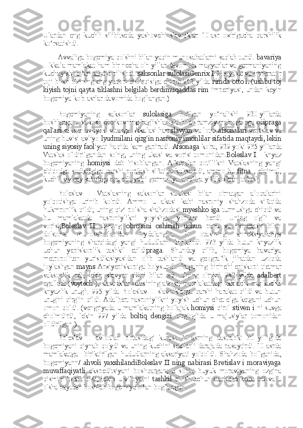 Ulardan   eng   kuchli   silibitseda   yashovchi   slavniklar   10-asr   oxirigacha   qarshilik
ko‘rsatishdi.
Avvaliga bogemiya qo'shni bilan yaqin munosabatlarni saqlab turdi.  bavariya
. Ikkala mamlakat ham bir necha o'n yillar davomida magyarlar va germaniyaning
kuchayishi bilan tahdid qilishdi.  saksonlar sulolasi Genrix I  918  yilda va imperator
toji bilan o'zining eng yuqori cho'qqisiga chiqdi.962 yilda   rimda otto i. (ushbu toj
kiyish  tojni  qayta  tiklashni belgilab  berdimuqaddas  rim   imperiyasi,   undan keyin
bogemiya ko'p asrlar davomida bog'langan.)
Bogemiyaning   saksonlar   sulolasiga   bo‘lgan   yo‘nalishi   920-yillarda
boshlangan .   Bu tosh cherkovning bag'ishlanishi bilan ramziy ma'noga ega ed ipraga
qal'asi  sakson avliyosi vitusga. Ikkalasi ham slavyan  va lotin  afsonalari  ventslav va
uning buvisi avliyo  lyudmilani   qizg'in  nasroniy imonlilar sifatida maqtaydi, lekin
uning siyosiy faol iyati haqida kam gapiradi.  Afsonaga   ko'ra, 929 yoki 935 yillarda
Vatslas   o'ldirilgandan   so'ng,   uning   ukasi   va   vorisi   tomonidan. Boleslav   I   -   knyaz
bogemiyaning   homiysi   deb   hisoblangan.   Afsonalar   qotillikni   Vatslasning   yangi
e'tiqodga   sodiqligiga   qarshi   portlash   sifatida   ko'rsatadi,   ammo   bu   fitna   ,   ehtimol,
kuchli siyosiy sababga ega edi, ya'ni germaniya qiroliga yillik o'lpon to'lash.
Boleslav   I   Vatslasning   saksonlar   sulolasi   bilan   o'rnatgan   aloqalarini
yo'qotishga   urinib   ko'rdi.   Ammo   u   akasi   kabi   nasroniy   shahzoda   sifatida
hukmronlik qildi; uning qizi polsha shahzodasi   myeshko iga   turmushga chiqdi va
bu   mamlakatda   nasroniylikni   yoyishga   yordam   berdi.   Uning   o'g'li   va
vorisi, Boleslav   II   o'zining   obro'sini   oshirish   uchun   papa   va   imperator   bilan
do'stona   munosabatlaridan   foydalangan.   U   otasining   anneksiyalariga
bogemiyaning   sharqidagi   yangi   hududlarni   biriktirdi.   973   yilda   butun   knyazlik
uchun   yepiskoplik   tashkil   etildi praga .   Shunday   qilib,   bogemiya   bavariya
metropoliten   yurisdiktsiyasidan   olib   tashlandi   va   geografik   jihatdan   uzoqda
joylashgan   mayns   Arxiyepiskopiga bo'ysundi. Praganing birinchi episkopi tietmar
saksonlik   edi,   lekin   slavyan   tilini   bilar   edi.   Uning   o'rnini   982   yilda   adalbert
egalladi ( voytech   ), slavniklar oilasining a'zosi, mamlakatdagi ikkinchi eng kuchli
knyazlik   urug'i.   995   yilda   Boleslav   II   slavniklarga   qarshi   harakat   qildi   va   butun
urug'ni  qirg'in qildi. Adalbert nasroniylikni yoyish uchun chet  elga ketgani uchun
omon qoldi. (vengriyada u mamlakatning bo'lajak   homiysi   qirol   stiven  i   ni suvga
cho'mdirdi,   lekin   997   yilda   boltiq   dengizi   qirg'og'ida   u   majusiylar   tomonidan
o'ldirilgan.)
Boleslav   II   avlodlari   o'rtasidagi   kurash   11-asrning   dastlabki   30   yilligida
bogemiyani qiynab qo'ydi  va uning kuchini  sezilarli  darajada pasaytirdi. 10-asrda
mamlakatga     biriktirilgan   hududlarning   aksariyati   yo'qoldi.   Shahzoda   bo'lganida,
bogemiyann/   ahvoli   yaxshilandiBoleslav   II   ning   nabirasi   Bretislav   i   moraviyaga
muvaffaqiyatli   ekspeditsiyani   boshqargan;   u   sobiq   buyuk   moraviyaning   ozgina
qismini   bosib   oldi,   lekin   u   viloyatni   tashkil   qilish   uchun   etarlicha   katta   edi   va   u
o'sha paytdan boshlab bogemiya bilan bog'langan. 