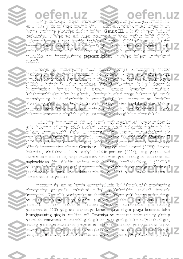 1034 yilda taxtga o'tirgan Bretislavning ambitsiyalari yanada yuqoriroq bo'ldi
va   u   1039   yilda   polshaga   bostirib   kirdi   -   faqat   vaqtinchalik   muvaffaqiyat   bilan.
Nemis   qirolining   g'azabiga   duchor   bo'lish     Genrix   III ,   u   bosib   olingan   hududni
evakuatsiya   qilishga   va   sadoqatga   qasamyod   qilishga   majbur   bo'ldi   (1041).
Hukmronligining so'nggi  davrida Bretislav   Genrix III (1046 yilda muqaddas rim
imperatori   tojini   kiygan)   bilan   hamkorlik   qildi   va   shu   bilan   o'z   domenini   qurolli
aralashuvdan himoya qildi. Bretislavning bo'ysunishi bogemiyaning germaniya va
muqaddas   rim   imperiyasining   gegemonligidan   chiqishga   bo'lgan   urinishlarini
tugatdi.
Chexiya   va   moraviyaning   butun   hududi   premysl   xonadonining   merosi
hisoblangan   va   hech   bir   imperator   o'zi   tanlagan   xorijiy   shahzodani   taxtga
o'rnatishga urinmagan. Ammo hukmron oila ko'paydi va Bretislav vafotidan keyin
(1055)   u   birinchilik   uchun   raqobatga   kirishdi.   Taxminan   150   yil   davomida
bogemiyadagi   jamoat   hayoti   asosan   kattalar   knyazlari   o'rtasidagi
kelishmovchiliklar   bilan   belgilandi,   ularning   ba'zilari   praga   hukmronligi   ostida
moraviyaning   ba'zi   qismlarida   hukmronlik   qildilar.   Imperator   va   feodallar
o‘zlarining   g‘arazli   manfaatlarini   ko‘zlab,   ziddiyatlardan   foydalanganlar.   Muhim
muammo   vorislikning   qat'iy   qonunining   yo'qligi   edi;   kattalik   printsipi   odatda
hukmron knyazning to'ng'ich o'g'liga taxtni egallash istagi bilan to'qnash keldi.
Hududning   imperatorlar   oldidagi   kichik   majburiyatlari   zaif   knyazlar   davrida
yoki   hukmron   oilaning   erkak   a'zolari   qarama-qarshi   bo'lganida   nogiron   bo'lib
qolgan,   ammo   kuchli   shahzoda   imperiya   bilan   do'stona   munosabatlarni   o'z
manfaatiga   aylantirishi   mumkin   edi.   Bretislavning   ikkinchi   o'g'li   Vratislav   II
(1061-92 yillarda hukmronlik qilgan), ko'rsatilgan xizmatlar uchun kompensatsiya
sifatida imperatordan olingan   Genrix  iv   - bogemiya  qiroli  unvoni  (1085). Boshqa
hukmdor,   vladislav   i   "oliy   soqiy"   bo'ldi imperator   (1114),   eng   yuqori   sud
idoralaridan   biri   bo'lib,   unga   muqaddas   rim   imperiyasi   boshlig'ini   tanlashda   etti
saylovchidan   biri   sifatida   ishtirok   etish   huquqini   berdi.vladislav   II   (1140-73
yillarda   hukmronlik   qilgan)   imperatorning   yurishlarida   qatnashgan   Fridrix   I
(barbarossa)   italiyada   qirol   deb   nomlandi   va   1158   yilda   milanda   imperator
tomonidan toj kiydiriladi.
Imperator   siyosati   va   harbiy   kampaniyalarda   faol   ishtirok   etish   chexiyaning
chexiyaning   geografik   joylashuvi   tufayli   yakkalanishini   sezilarli   darajada
kamaytirdi.  Chet   ellik savdogarlar   va  chet  eldan  kelgan  yoki  bogemiyadan  rimga
va   mashhur   ziyoratgohlarga   sayohat   qilgan   din   arboblari   bilan   boshqa   aloqalar
o'rnatildi.   11-asr   boshlarida   lotincha   marosim   hukmronlik   qildi.o'zining
yilnomasida   1125   yilgacha   bogemiya   tarixini   qayd   etgan   praga   kosmasi   lotin
liturgiyasining   qizg'in   tarafdori   edi.   Ierarxiya   va   monastir   ordenlarining   g'arbiy
yo'nalishi   romanesk   me'morchiligining  keng   tarqalganligi  bilan  hujjatlashtirilgan,
buning   yorqin   namunalarini   pragada   va   hukmron   oilaning   qarorgohlarida   topish
mumkin edi. Ijtimoiy tabaqalanish va iqtisodda mamlakat shu qadar konsolidatsiya
darajasiga erishdiki, u xII asr oxirida uni vayron qilgan siyosiy kurashlarga jiddiy 